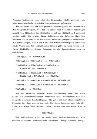 11 Zustände und Zustandswechsel 407
Prozedur definiert ist, oder die Konklusion nicht positiv ist,
oder wenn mehrfache distinkte Zustandsterme auftreten.
Als Beispiel für die erstgenannte Schwierigkeit betrachten wir
die folgende Aufgabe, bei der in einer Welt mit einer beliebigen
Anzahl von Klötzchen das Klötzchen A auf das Klötzchen B gestellt
werden soll. Die ersten Sätze definieren die Relation über. Die
weiteren Sätze diktieren mit dieser Relation geeignete Relationen,
die dafür sorgen, daß A und B vor dem Aufeinanderstapeln unbedeckt
sind. Wegen den über enthaltenden Sätzen gibt es hier keine ein-
fache Möglichkeit, dieses Programm in ein Produktionssystem zu
überführen.
T(Auf(x,y),s) ~ T(über(x,y),s)
T(Überex,y),s) / T(Überey,z),s) ~ T(Überex,z),s)
T('Auf(A,B),s) / T(überex,A),s) / T(Auf(x,y),s) /
T(Frei(x),s) ~ P2(s)=U(x,y)
T('Auf(A,B),s) / T(FreiCA),s) / T(überex,B),s) /
T(Auf(x,y),s) / T(FreiCx),s) ~ P2(s)=U(x,y)
T(Auf(A,y),s) / T(FreiCA),s) / T(FreiCB),s) ~ P2(s)=M(A,y,B)
T(Tisch(A),s) / T(FreiCA),s) / T(FreiCB),s) ~ P2(s)=S(A,B)
T(Auf(A,B),s) ~ P2(s)=Noop
Als ein weiteres Beispiel eines Markov-Programms, das sich
nicht als Produktionssystem schreiben läßt, betrachten wir die
folgende einfache Randbedingung. Sie gibt uns nur einen negativen
Hinweis, für das, was zu tun sei. Die Sätze besagen, daß jede Ak-
tion, die ausgeführt werden, keine Instanz des Operators M sein
soll.
. P3(s):.eM(x, y, z)
Und schließlich gibt es auch noch Markov-Prozeduren, die
mehrere distinkte Zustandsterme enthalten. Beispielsweise besagt
 