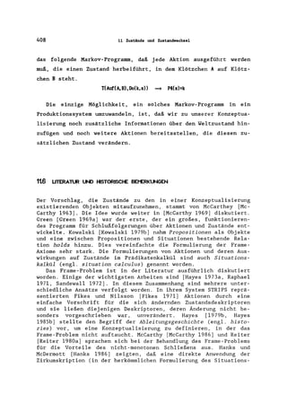 408 11 Zustände und Zustandwechsel
das folgende Markov-Programm, daß jede Aktion ausgeführt werden
muß, die einen Zustand herbeiführt, in dem Klötzchen A auf Klötz-
chen B steht.
T(Auf(A,B),Do(k,s» ==* P4(s)=k
Die einzige Möglichkeit, ein solches Markov-Programm in ein
Produktionssystem umzuwandeln, ist, daß wir zu unserer Konzeptua-
lisierung noch zusätzliche Informationen über den Weltzustand hin-
zufügen und noch weitere Aktionen bereitsstellen, die diesen zu-
sätzlichen Zustand verändern.
1t6 LITERATUR UND HISTORISCHE BEt'ERKUNGEN
Der Vorschlag, die Zustände zu den in einer Konzeptualisierung
existierenden Objekten mitaufzunehmen, stammt von McCarthey [Mc-
Carthy 1963). Die Idee wurde weiter in [McCarthy 1969) diskutiert.
Green [Green 1969a) war der erste, der ein großes, funktionieren-
des Programm für Schlußfolgerungen über Aktionen und Zustände ent-
wickelte. Kowalski [Kowalski 1979b) nahm Propositionen als Objekte
und eine zwischen Propositionen und Situationen bestehende Rela-
tion holds hinzu. Dies vereinfachte die Formulierung der Frame-
Axiome sehr stark. Die Formulierungen von Aktionen und deren Aus-
wirkungen auf Zustände im Prädikatenkalkül sind auch Situations-
kalkül (engl. situation calculus) genannt worden.
Das Frame-Problem ist in der Literatur ausführlich diskutiert
worden. Einige der wichtigsten Arbeiten sind [Hayes 1973a, Raphael
1971, Sandewall 1972). In diesem Zusammenhang sind mehrere unter-
schiedliche Ansätze verfolgt worden. In ihrem System STRIPS reprä-
sentierten Fikes und Nilsson [Fikes 1971) Aktionen durch eine
einfache Vorschrift für die sich ändernden Zustandsdeskriptoren
und sie ließen diejenigen Deskriptoren, deren Änderung nicht be-
sonders vorgeschrieben war, unverändert. Hayes [1979b, Hayes
1985b) stellte den Begriff der Ableitungsgeschichte (engl. histo-
ries) vor, um eine Konzeptualisierung zu definieren, in der das
Frame-Problem nicht auftaucht. McCarthy [McCarthy 1986) und Reiter
[Reiter 1980a) sprachen sich bei der Behandlung des Frame-Problems
für die Vorteile des nicht-monotonen Schließens aus. Hanks und
McDermott [Hanks 1986) zeigten, daß eine direkte Anwendung der
Zirkumskription (in der herkömmlichen Formulierung des Situations-
 