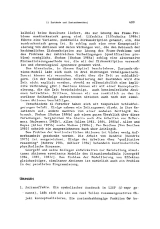 11 Zustände und Zustandswechsel 409
kalküls) keine Resultate liefert, die zur Lösung des Frame-Pro-
blems ausdrucksstark genug sind. Lifschitz (Lifschnitz 1986c]
führte eine Variante, punktuelle Zirkumskription genannt, ein, die
ausdrucksstark genug ist. Er schlug auch eine neue Konzeptuali-
sierung von Aktionen und deren Wirkungen vor, die den Gebrauch der
herkömmlichen Zirkumskription zur Lösung des Frame-Problems und
des Problems der zahlreichen Vorbedingungen (qualification pro-
blem) ermöglicht. Shoham (Shoham 1986a] schlug eine alternative
Minimalisierungsmethode vor, die mit der Zirkumskription verwandt
ist und chronological ignorance genannt wird.
Das klassische, in diesem Kapitel beschriebene, Zustands-Ak-
tions-Modell läßt sich noch in drei Richtungen verallgemeinern.
Zuerst können wir versuchen, direkt über die Zeit zu schlußfol-
gern. (In der herkömmlichen Formulierung der Zuständen wird die
Zeit nicht explizit erwähnt, obwohl es offensichtlich eine impli-
zite Verbindung gibt.) Zweitens können wir mit einer Konzeptuali-
sierung, die die Zeit berücksichtigt, auch kontinuierliche Akti-
onen betrachten. Drittens, können wir uns zusätzlich zu den in
strikter Reihenfolge auftretenden Aktionen auch noch mit simul-
tanen Aktionen beschäftigen.
Verschiedene KI -Forscher haben sich mit temporalen Schlußfol-
gerungen befaßt. Einige nahmen ein Zeitargument direkt in ihre Re-
lationen auf, andere machten von einer modalen Zeitlogik Ge-
brauch. Shoham [Shoham 1986b] gab einen guten Überblick über diese
Forschungen. Vergleichen Sie hierzu auch die Arbeiten von McDer-
mott (McDermott 1982b], Allen (Allen 1983, 1984, 1985a], Allen und
Hayes (Allen 1985b] sowie Shoham [1986c]. Van Benthem [Van Benthem
1983] schrieb ein ausgezeichnetes Buch über Zeitlogik.
Dem Problem der kontinuierlichen Aktionen ist bisher wenig Auf-
merksamkeit geschenkt worden. Die Arbeit von Hendrix [Hendrix
1973] ist ausgezeichnet. Einige der Arbeiten über "qualitative
reasoning" [Bobrow 1984, deKleer 1984] behandeln kontinuierliche
physikalische Prozesse.
Georgeff und seine Kollegen entwickelten zur Darstellung simul-
taner Aktionen erweiterte Modelle des Situationskalküls [Georgeff
1984, 1985, 1987c]. Das Problem der Modellierung von Effekten
gleichzeitiger, simultaner Aktionen ist natürlich auch ein Problem
in der parallelen Programmierung.
ÜBUNGEN
1. Seiteneffekte. Ein symbolischer Ausdruck in LISP (S-expr ge-
nannt), läßt sich als ein aus zwei Teilen zusammengesetztes Ob-
jekt konzeptualisieren. Die zustandsabhängige Funktion Car be-
 