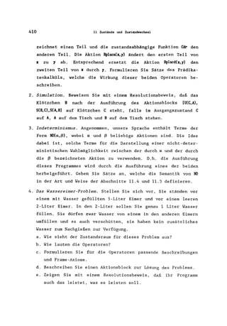 410 11 Zustände und Zustanciwechlsel
zeichnet einen Teil und die zustandsabhängige Funktion ~ den
anderen Teil. Die Aktion Rplaca(J:,y) ändert den ersten Teil von
J: zu y ab. Entsprechend ersetzt die Aktion Rplacd(x, y) den
zweiten Teil von J: durch y. Formulieren Sie Sätze des Prädika-
tenkalküls , welche die Wirkung dieser beiden Operatoren be-
schreiben.
2. Simulation. Beweisen Sie mit einem Resolutionsbeweis , daß das
Klötzchen B nach der Ausführung des Aktionsblocks [U(C,A),
S(B,C),S(A.B] auf Klötzchen C steht, falls im Ausgangszustand C
auf A, A auf dem Tisch und B auf dem Tisch stehen.
3. Indeterminismus. Angenommen, unsere Sprache enthält Terme der
Form ND(IX,ß), wobei IX und ß beliebige Aktionen sind. Die Idee
dabei ist, solche Terme für die Darstellung einer nicht-deter-
ministischen Wahlmöglichkeit zwischen der durch IX und der durch
die ß bezeichneten Aktion zu verwenden. D.h. die Ausführung
dieses Programmes wird durch die Ausführung eines der beiden
herbeigeführt. Geben Sie Sätze an, welche die Semantik von ND
in der Art und Weise der Abschnitte 11.4 und 11.5 definieren.
4. Das Wassereimer-Problem. Stellen Sie sich vor, Sie ständen vor
einem mit Wasser gefüllten 5-Liter Eimer und vor einem leeren
2-Liter Eimer. In den 2-Liter sollen Sie genau 1 Liter Wasser
füllen. Sie dürfen zwar Wasser von einem in den anderen Eimern
umfüllen und es auch verschütten, sie haben kein zusätzliches
Wasser zum Nachgießen zur Verfügung.
a. Wie sieht der Zustandsraum für dieses Problem aus?
b. Wie lauten die Operatoren?
c. Formulieren Sie für die Operatoren passende Beschreibungen
und Frame-Axiome.
d. Beschreiben Sie einen Aktionsblock zur Lösung des Problems.
e. Zeigen Sie mit einem Resolutionsbeweis , daß ihr Programm
auch das leistet, was es leisten soll.
 
