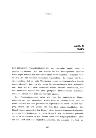 12 Planen
KAPITEL 12
PLANEN
DIE FÄHIGKEIT, VORAUSZUPLANEN IST ein zentraler Aspekt intelli-
genten Verhaltens. Mit dem Wissen um die Konsequenzen unserer
Handlungen können wir bestimmte Ziele verwirklichen, Gefahren ver-
meiden und mit unseren Resourcen haushalten. So wissen wir bei-
spielsweise, daß es beim Überqueren einer verkehrsreichen Straße
wenig sinnvoll ist, es mit einem heranpreschenden Auto aufzuneh-
men. Wenn wir wir beim Einkaufen vorher darüber nachdenken, was
wir einkaufen müssen und eine geeignete Einkaufsroute zusammen-
stellen, können wir Zeit und Energie sparen.
Bei Planungprozessen gehen wir von den gewünschten Eigen-
schaften aus und versuchen, einen Plan zu konstruieren, der in
einem Zustand mit den gewünschten Eigenschaften endet. Diesen Vor-
gang können wir uns anhand von Abb. 12.1 veranschaulichen. Als
Eingabedaten verwendet der Planer einen Ausgangszustandsdesignator
(J', einen Zieldesignator p, eine Menge raus Aktionsdesignatoren
und eine Datenbasis n mit Sätzen über den Ausgangszustand, über
das Ziel und über die möglichen Aktionen. Als Ausgabe liefert er
413
 