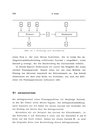 414 12 Planen
(~) (~) (;) (j
1 1 1 1
Planer
~ (~) ~I Exekutor
T T
(~) (~
Abb. 12. 1 Planung und Ausführun
einen Term <r, der eine Aktion bezeichnet, die in einern die An-
fangszustandsbeschreibung erfüllenden Zustand i ausgeführt, einen
Zustand g erzeugt, der die Beschreibung des Zielzustands erfüllt.
In diesem Kapitel diskutieren wir zuerst die Eingaben für einen
solchen Planungsprozeß. Danach sehen wir uns eine Methode zur
Planung von Aktionen innerhalb der Klötzchenwelt an. Zum Schluß
diskutieren wir dann eine Reihe von Techniken, wie sich die Effi-
zienz von Planungsprozessen verbessern läßt.
12.1 ANF"ANGSZUSTÄNDE
Der Anfangszustand eines Planungsproblems ist derj enige Zustand,
in dem der Planer seine Aktion beginnt. Den Anfangszustandsdesig-
nator benützen wir als Namen für diesen Zustand und verwenden ihn
zur Bildung von Sätzen über den Anfangszustand.
Betrachten wir als Beispiel den Zustand der Klötzchenwelt, in
dem Klötzchen C auf Klötzchen A steht und die Klötzchen A und B
beide auf dem Tisch stehen. Nennen wir diesen Zustand Si, so sind
die folgenden Sätze eine Beschreibung dieses Anfangszustands.
 