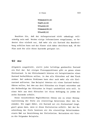 12 Planen
T(Unbedeckt(C),Sl)
T(Auf(C, A) , 51)
T(Tisch(A),S1)
T(Unbedeckt(B),Sl)
T(Tisch(B) ,51)
415
Beachten Sie, daß der Anfangszustand nicht unbedingt voll-
ständig sein muß. Werden einige Informationen ausgelassen, so be-
deutet dies einfach nur, daß mehr als ein Zustand die Beschrei-
bung erfüllen kann und der Planer sich daher absichern muß, ob der
Plan auch für alle diese Zustände geeignet ist.
122 ZIELE
Allgemein ausgedrückt, stellt jeder beliebige gewünschte Zustand
ein Ziel dar. Bei einigen Planungsproblemen gibt es genau einen
Zielzustand. In der Klötzchenwelt könnten wir beispielsweise einen
Zustand herbeiführen wollen, in dem alle Klötzchen auf dem Tisch
stehen. Bei anderen Problemen kann aber auch mehr als ein Ziel-
zustand auftreten. Zum Beispiel könnten wir einen Zustand herbei-
führen wollen, bei dem aus drei Klötzchen ein Stapel entstehen und
die Reihenfolge der Klötzchen im Stapel unerheblich sein soll. In
einer Welt aus drei Klötzchen ist diese Bedingung in jedem der
sechs Zustände erfüllt.
Diese verschiedenen Möglichkeiten führen uns zu einer Konzep-
tualisierung der Ziele als einstellige Relationen über den Zu-
ständen. Wir sagen daher, ein Zustand sei ein Zielzustand (engl.
goal) genau dann, wenn er diese Zielrelation erfüllt. Bei der Be-
schreibung der Ziele benützen wir die einstellige Relationskon-
stante ~al zur Bezeichnung der Zielrelation. Betrachten wir hier-
zu die folgenden Beispiele.
 