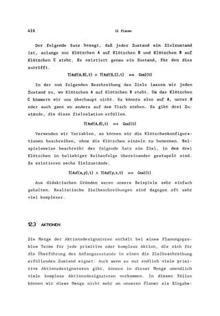 416 12 Planen
Der folgende Satz besagt, daß jeder Zustand ein Zielzustand
ist, solange nur Klötzchen A auf Klötzchen B und Klötzchen B auf
Klötzchen C steht. Es existiert genau ein Zustand, für den dies
zutrifft.
T(Auf(A,B), t) A TCAuf(B,C), t) ~ GoaI(t)
In der nun folgenden Beschreibung des Ziels lassen wir jeden
Zustand zu, wo Klötzchen A auf Klötzchen B steht. Um das Klötzchen
C kümmern wir uns überhaupt nicht. Es könnte also auf A, unter B
oder auch ganz wo anders auf dem Tisch stehen. Es gibt drei Zu-
stände, die diese Zielrelation erfüllen.
TCAuf(A,B),t) ~ GoaI(t)
Verwenden wir Variablen, so können wir die Klötzchenkonfigura-
tionen beschreiben, ohne die Klötzchen einzeln zu benennen. Bei-
spielsweise beschreibt der folgende Satz ein Ziel, in dem drei
Klötzchen in beliebiger Reihenfolge übereinander gestapelt sind.
Es existieren sechs Zielzustände.
TC Auf(x, y), t) A TCAuf(y, z, t) ~ Goal( t)
Aus didaktischen Gründen waren unsere Beispiele sehr einfach
gehalten. Realistische Zielbeschreibungen sind dagegen oft sehr
viel komplexer.
12.3 AKTIONEN
Die Menge der Aktionsdesignatoren enthält bei einem Planungspro-
blem Terme für jede primitive oder komplexe Aktion, die sich für
die Überführung des Anfangszustands in einen die Zielbeschreibung
erfüllenden Zustand eignet. Auch wenn es nur endlich viele primi-
tive Aktionsdesignatoren gibt, können in dieser Menge unendlich
viele komplexe Aktionsdesignatoren vorkommen. In diesen Fällen
können wir diese Menge nicht mehr an unseren Planer als Eingabe-
 