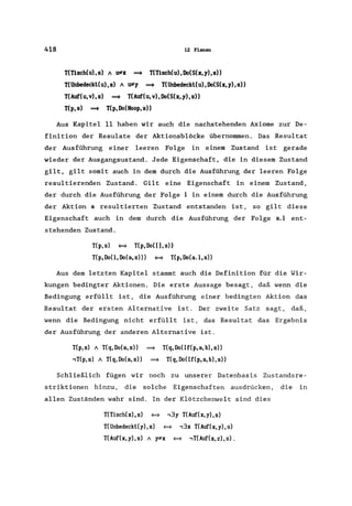 418 12 Planen
T(Tisch(u),s) 11 U*x ~ T(Tisch(u),Do(S(x,y),s»
T(Unbedeckt(u),s) 11 U*y ~ T(Unbedeckt(u),Do(S(x,y),s»
T(Auf(u,v),s) ~ T(Auf(u,v),Do(S(x,y),s»
T(p, s) ~ T(p, Do(Noop, s»
Aus Kapitel 11 haben wir auch die nachstehenden Axiome zur De-
finition der Resu1ate der Aktionsblöcke übernommen. Das Resultat
der Ausführung einer leeren Folge in einern Zustand ist gerade
wieder der Ausgangsustand. Jede Eigenschaft, die in diesem Zustand
gilt, gilt somit auch in dem durch die Ausführung der leeren Folge
resultierenden Zustand. Gilt eine Eigenschaft in einern Zustand,
der durch die Ausführung der Folge 1 in einern durch die Ausführung
der Aktion a resultierten Zustand entstanden ist, so gilt diese
Eigenschaft auch in dem durch die Ausführung der Folge a.l ent-
stehenden Zustand.
T(p, s) = T(p, Do( [], s»
T(p,Do(l,Do(a,s») = T(p,Do(a.l,s»
Aus dem letzten Kapitel stammt auch die Definition für die Wir-
kungen bedingter Aktionen. Die erste Aussage besagt, daß wenn die
Bedingung erfüllt ist, die Ausführung einer bedingten Aktion das
Resultat der ersten Alternative ist. Der zweite Satz sagt, daß,
wenn die Bedingung nicht erfüllt ist, das Resultat das Ergebnis
der Ausführung der anderen Alternative ist.
T(p,s) 11 T(q,Do(a,s» ~ T(q,Do(If(p,a,b),s»
-,T(p,s) 11 T(q,Do(a,s» ~ T(q,Do(If(p,a,b),s»
Schließlich fügen wir noch zu unserer Datenbasis Zustandsre-
striktionen hinzu, die solche Eigenschaften ausdrücken, die in
allen Zuständen wahr sind. In der Klötzchenwelt sind dies
T(Tisch(x),s) = -,3y T(Auf(x,y),s)
T(Unbedeckt(y), s) = -,3x T(Auf(x, y), s)
T(Auf(x,y),s) 11 y*x = -,T(Auf(x,z),s).
 