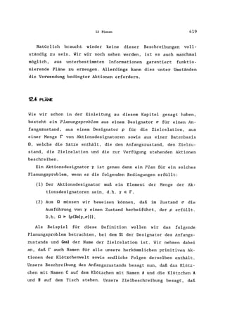 12 Planen 419
Natürlich braucht wieder keine dieser Beschreibungen voll-
ständig zu sein. Yir wir noch sehen werden, ist es auch manchmal
möglich, aus unterbestimmten Informationen garantiert funktio-
nierende Pläne zu erzeugen. Allerdings kann dies unter Umständen
die Verwendung bedingter Aktionen erfordern.
12.4 PLÄNE
Yie wir schon in der Einleitung zu diesem Kapitel gesagt haben,
besteht ein Planungsproblem aus einem Designator ~ für einen An-
fangszustand, aus einem Designator p für die Zielrelation, aus
einer Menge r von Aktionsdesignatoren sowie aus einer Datenbasis
Q, welche die Sätze enthält, die den Anfangszustand, den Zielzu-
stand, die Zielrelation und die zur Verfügung stehenden Aktionen
beschreiben.
Ein Aktionsdesignator ~ ist genau dann ein Plan für ein solches
Planungsproblem, wenn er die folgenden Bedingungen erfüllt:
(1) Der Aktionsdesignator muß ein Element der Menge der Ak-
tionsdesignatoren sein, d.h. ~ e r.
(2) Aus Q müssen wir beweisen können, daß im Zustand ~ die
Ausführung von ~ einen Zustand herbeiführt, der perfüllt.
D.h. Q F (p(Do(~,~))).
Als Beispiel für diese Definition wollen wir das folgende
Planungsproblem betrachten, bei dem S1 der Designator des Anfangs-
zustands und ~al der Name der Zielrelation ist. Wir nehmen dabei
an, daß r auch Namen für alle unsere herkömmlichen primitiven Ak-
tionen der Klötzchenwelt sowie endliche Folgen derselben enthält.
Unsere Beschreibung des Anfangszustands besagt nun, daß das Klötz-
chen mit Namen C auf dem Klötzchen mit Namen A und die Klötzchen A
und B auf dem Tisch stehen. Unsere Zielbeschreibung besagt, daß
 