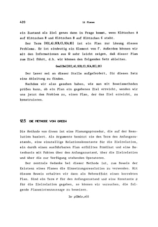 420 12 Planen
ein Zustand als Ziel genau dann in Frage kommt, wenn Klötzchen A
auf Klötzchen B und Klötzchen B auf Klötzchen C steht.
Der Term [U(C,A),S(B,C),S(A,B») ist ein Plan zur Lösung dieses
Problems. Er ist eindeutig ein Element von r. Außerdem können wir
mit den Informationen aus Q sehr leicht zeigen, daß dieser Plan
zum Ziel führt, d.h. wir können den folgenden Satz ableiten.
Goal(Do([U(C,A),S(B,C),S(A,B»),Sl)
Der Leser sei an dieser Stelle aufgefordert, für diesen Satz
eine Ableitung zu finden.
Nachdem wir also gesehen haben, wie man mit Beweismethoden
prüfen kann, ob ein Plan ein gegebenes Ziel erreicht, wenden wir
uns jetzt dem Problem zu, einen Plan, der das Ziel erreicht, zu
konstruieren.
12.5 DIE t'ETHODE VON GREEN
Die Methode von Green ist eine Planungsprozedur, die auf der Reso-
lution basiert. Als Argumente benützt sie den Term des Anfangszu-
stands, eine einstellige Relationskonstante für die Zielrelation,
ein durch einen ausführbaren Plan erfülltes Prädikat und eine Da-
tenbasis mit Fakten über den Anfangszustand, über die Zielrelation
und über die zur Verfügung stehenden Operatoren.
Der zentrale Gedanke bei dieser Methode ist, zum Beweis der
Existenz eines Planes die Einsetzungsresolution zu verwenden. Mit
diesem Beweis erhalten wir dann als Nebeneffekt einen korrekten
Plan. Sind ein Term ~ für den Anfangszustand und eine Konstante p
für die Zielrelation gegeben, so können wir versuchen, die fol-
gende Planexistenzaussage zu beweisen.
3v p(Do(v,~»
 