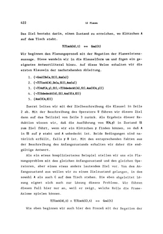422 12 Planen
Das Ziel besteht darin, einen Zustand zu erreichen, wo Klötzchen A
auf dem Tisch steht.
T(Tisch(A),t) <=* Goal(t)
Wir beginnen den Planungsprozeß mit der Negation der Planexistenz-
aussage. Diese wandeln wir in die Klauselform um und fügen ein ge-
eignetes Antwortliteral hinzu. Auf diese Weise erhalten wir die
ersten Klauseln der nachstehenden Ableitung.
1. {,Goal(Do(a,S1)),Ans(a)}
2. {,T(Tisch(A) ,Do(a, SI)) ,Ans(a)}
3. {,T(Auf(A, y), S1), ,T(Unbedeckt(A), SI), Ans(U(A, y»}
4. {,T(UnbedecktCA>,St),Ans(U(A,B»}
5. {Ans(U(A, B»}
Zuerst leiten wir mit der Zielbeschreibung die Klausel in Zeile
2 ab. Mit der Beschreibung des Operators U führen wir dieses Ziel
dann auf das Teilziel von Zeile 3 zurück. Als Ergebnis dieser Re-
duktion wissen wir, daß die Ausführung von U(A,y) in Zustand SI
zum Ziel führt, wenn wir ein Klötzchen y finden können, so daß A
in SI auf y steht und A unbedeckt ist. Beide Bedingungen sind na-
türlich erfüllt, falls y B ist. Mit den entsprechenden Fakten aus
der Beschreibung des Anfangszustands erhalten wir daher die end-
gültige Antwort.
Als ein etwas komplizierteres Beispiel stellen wir uns ein Pla-
nungsproblem mit dem gleichen Anfangszustand und den gleichen Ope-
ratoren, aber einem etwas anders lautendem Ziel vor. Von dem An-
fangszustand aus wollen wir zu einem Zielzustand gelangen, in dem
sowohl A als auch C auf dem Tisch stehen. Die eben abgeleitet Lö-
sung eignet sich auch zur Lösung dieses Problems. Wir führen
diesen Fall hier nur an, weil er zeigt, welche Rolle die Frame-
Axiome spielen können.
T(Tisch(A), t) 1 T(Tisch(C), t) <=* Goal(t)
Wie oben beginnen wir auch hier den Prozeß mit der Negation der
 