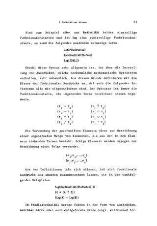 2 Deklaratives Wissen 23
Sind zum Beispiel Alter und Kardinalität beides einstellige
Funktionskonstanten und ist Log eine zweistellige Funktionskon-
stante, so sind die folgenden Ausdrücke zulässige Terme.
AlterCKonfuzius)
Kardinalität(Elefant)
Log(3246,2)
Obwohl diese Syntax sehr allgemein ist, ist aber die Darstel-
lung von Ausdrücken, welche herkömmliche mathematische Operatoren
enthalten, sehr unhandlich. Aus diesem Grunde definieren wir die
Klasse der funktionalen Ausdrücke so, daß auch die folgenden In-
fixterme alle mit eingeschlossen sind. Der Operator ist immer die
Funktionskonstante , die umgebenden Terme bezeichnen dessen Argu-
mente.
(T
1
+ T )
2
(T
1
t T )
2
(T - T ) (T () T )
1 2 1 2
(T * T ) (T U T )
1 2 1 2
(T
1
/ T )
2
(T
1
• T )
2
Die Verwendung der geschweiften Klammern dient zur Bezeichnung
einer ungeordneten Menge von Elementen, die aus den in den Klam-
mern stehenden Termen besteht. Eckige Klammern werden dagegen zur
Bezeichnung einer Folge verwendet.
{er .er •.•. ,er }
1 2 n
[er ,er , •••• er ]
1 2 n
Aus den Definitionen läßt sich ablesen, daß sich funktionale
Ausdrücke aus anderen zusammensetzen lassen, wie in den nachfol-
genden Beispielen.
Log(Kardinalität(Elefanten),2)
(2 • (A t 3»
(Log(A) + Log(B»
Im Prädikatenkalkül werden Fakten in der Form von Ausdrücken,
manchmal Sätze oder auch wohlgeformte Sätze (engl. wellformed for-
 