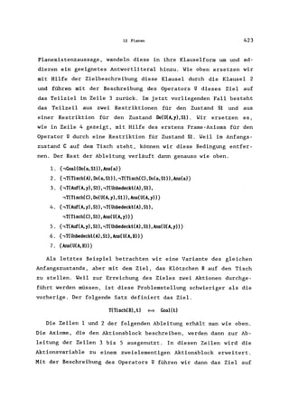 12 Planen 423
Planexistenzaussage, wandeln diese in ihre Klauselform um und ad-
dieren ein geeignetes Antwortliteral hinzu. Wie oben ersetzen wir
mit Hilfe der Zielbeschreibung diese Klausel durch die Klausel 2
und führen mit der Beschreibung des Operators U dieses Ziel auf
das Teilziel in Zeile 3 zurück. Im jetzt vorliegenden Fall besteht
das Teilzeil aus zwei Restriktionen für den Zustand S1 und aus
einer Restriktion für den Zustand Oo(U(A,y),S1). Wir ersetzen es,
wie in Zeile 4 gezeigt, mit Hilfe des erstens Frame-Axioms für den
Operator U durch eine Restriktion für Zustand S1. Weil im Anfangs-
zustand C auf dem Tisch steht, können wir diese Bedingung entfer-
nen. Der Rest der Ableitung verläuft dann genauso wie oben.
1. (,GoalCOo(a,Sl)),Ans(a)}
2. {,T(Tisch(A), Oo(a, S1)), ,T(Tisch(C), Oo(a, S1)), Ans(a)}
3. {,T(Auf(A, y), S1), ,T(Unbedeckt(A), S1),
,T(Tisch(C),Oo(U(A,y),S1»,Ans(U(A,y»}
4. {,T(Auf(A, y), S1), ,T(Unbedeckt(A), S1),
,T(Tisch(C),S1),Ans(U(A,y»}
5. {,T(Auf(A, y), S1), ,T(Unbedeckt(A), S1), Ans(U(A, y»}
6. {,T(Unbedeckt(A), S1),Ans(U(A, B»}
7. {Ans(U(A,B»}
Als letztes Beispiel betrachten wir eine Variante des gleichen
Anfangszustands, aber mit dem Ziel, das Klötzchen B auf den Tisch
zu stellen. Weil zur Erreichung des Zieles zwei Aktionen durchge-
führt werden müssen, ist diese Problemstellung schwieriger als die
vorherige. Der folgende Satz definiert das Ziel.
T(Tisch(B), t) <=> Goal( t)
Die Zeilen 1 und 2 der folgenden Ableitung erhält man wie oben.
Die Axiome, die den Aktionsblock beschreiben, werden dann zur Ab-
leitung der Zeilen 3 bis 5 ausgenutzt. In diesen Zeilen wird die
Aktionsvariable zu einem zweielementigen Aktionsblock erweitert.
Mit der Beschreibung des Operators U führen wir dann das Ziel auf
 