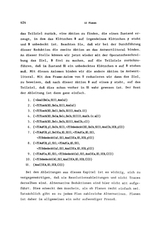 424 12 Planen
das Teilziel zurück, eine Aktion zu finden, die einen Zustand er-
zeugt, in dem das Klötzchen B auf irgendeinem Klötzchen y steht
und B unbedeckt ist. Beachten Sie, daß wir bei der Durchführung
dieser Reduktion die zweite Aktion an das Antwortliteral binden.
An dieser Stelle können wir jetzt wieder mit der Operatorbeschrei-
bung das Ziel, B frei zu machen, auf die Teilziele zurückzu-
führen, daß im Zustand 51 ein unbedecktes Klötzchen x auf B stehen
muß. Mit diesen Axiomen binden wir die andere Aktion im Antwort-
literal. Mit dem Frame-Axiom von U reduzieren wir dann das Ziel,
zu beweisen, daß nach dieser Aktion B auf einem y steht, auf das
Teilziel, daß dies schon vorher in 51 wahr gewesen ist. Der Rest
der Ableitung ist dann ganz einfach.
1. {,GoaHDo(a,51»,Ans(al}
2. {,T(Tiseh(B),Do(a,SI»,Ans(al}
3. {,T(Tiseh(B),DoO,Do(b,51»),Ans(b.ll}
4. {,T(Tiseh(B), Do(m, Do(e, Do(b, 51)), Ans(b. (e.m»}
5. {,T(Tiseh(B),Do(e,Do(b,51»),Ans([b,e»}
6. {,T(Auf(B, y), Do(b, 51)), ,T(Unbedeekl(B), Do(b, 51», Ans([b, U(B, y»)}
7. (,T(Auf(B, y), Do(U(x, B), 51)), ,T(Auf(x, B), 51),
,T(Unbedeekl(x),Sl),Ans([U(x,B),U(B,y)])}
8. {,T(Auf(B, y), 51), ,T(Auf(x, B), 51),
,T(Unbedeekl(x),Sl),Ans([U(x,B),U(B,y)])}
9. {,T(Auf(x, B), 51), ,T(Unbedeekl(x), 51), Ans(U(x, B), U(B, C)])}
10. {,T(Unbedeekl(A), 51), Ans([U(A, B), U(B, C)])}
11. {Ans([U(A,B), U(B,C)])}
Bei den Ableitungen aus diesem Kapitel ist es wichtig, sich zu
vergegenwärtigen, daß sie Resolutionsableitungen und nicht Traces
derselben sind. Alternative Deduktionen sind hier nicht mit aufge-
führt. Dies erweckt den Anschein, als ob Planen recht einfach sei.
Tatsächlich gibt es zu jedem Plan zahlreiche Alternativen. Planen
ist daher im allgemeinen ein sehr aufwendiger Prozeß.
 