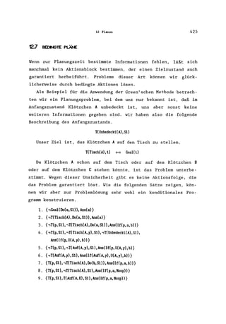 12 Planen 425
12.7 BEOIIIGTE PLÄNE
Wenn zur Planungszeit bestimmte Informationen fehlen, läßt sich
manchmal kein Aktionsblock bestimmen, der einen Zielzustand auch
garantiert herbeiführt. Probleme dieser Art können wir glück-
licherweise durch bedingte Aktionen lösen.
Als Beispiel für die Anwendung der Green'schen Methode betrach-
ten wir ein Planungsproblem, bei dem uns nur bekannt ist, daß im
Anfangszustand Klötzchen A unbedeckt ist, uns aber sonst keine
weiteren Informationen gegeben sind. wir haben also die folgende
Beschreibung des Anfangszustands.
T(Unbedeckt(A),S1)
Unser Ziel ist, das Klötzchen A auf den Tisch zu stellen.
T(Tisch(A),t) ~ GoaI(t)
Da Klötzchen A schon auf dem Tisch oder auf dem Klötzchen B
oder auf dem Klötzchen C stehen könnte, ist das Problem unterbe-
stimmt. Wegen dieser Unsicherheit gibt es keine Aktionsfolge, die
das Problem garantiert löst. Wie die folgenden Sätze zeigen, kön-
nen wir aber zur Problemlösung sehr wohl ein konditionales Pro-
gramm konstruieren.
1. {,GoaI(Do(a,Sl»,Ans(a)}
2. {,T(Tisch(A), Do(a, S1)), Ans(a)}
3. {,T(p, S1) "T(Tisch(A), Do(a, S1», Ans(If(p, a, b»}
4. {,T(p,S1), ,T(Tisch(A, y), S1), ,T(Unbedeckt(A),S1),
Ans(If(p,U(A,y),b»}
5. {,T(p,S1), ,T(Auf(A, y), S1) ,Ans(If(p, U(A, y), b)}
6. {,T(Auf(A, y), S1), Ans(If(Auf(A, y), U(A, y), b»}
7. {T(p,S1) "T(Tisch(A),Do(b, S1)) ,Ans(If(p,a, b»}
8. {T(p, S1), ,T(Tisch(A), S1), Ans(If(p, a, Noop»}
9. {T(p,Sl), T(Auf(A,K),S1),Ans(If(p,a,Noop»}
 
