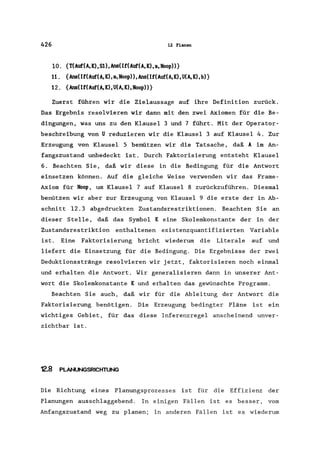 426 12 Planen
10. {T(Auf(A,K), S1),Ans(If(Auf(A, K), a, Noop»}
11. {Ans(If(Auf(A,K),a,Noop»,Ans(If(Auf(A,K),U(A,K),b)}
12. {Ans(If(Auf(A,K),U(A,K),Noop»}
Zuerst führen wir die Zielaussage auf ihre Definition zurück.
Das Ergebnis resolvieren wir dann mit den zwei Axiomen für die Be-
dingungen, was uns zu den Klausel 3 und 7 führt. Mit der Operator-
beschreibung von U reduzieren wir die Klausel 3 auf Klausel 4. Zur
Erzeugung von Klausel 5 benützen wir die Tatsache, daß A im An-
fangszustand unbedeckt ist. Durch Faktorisierung entsteht Klausel
6. Beachten Sie, daß wir diese in die Bedingung für die Antwort
einsetzen können. Auf die gleiche Weise verwenden wir das Frame-
Axiom für Noop, um Klausel 7 auf Klausel 8 zurückzuführen. Diesmal
benützen wir aber zur Erzeugung von Klausel 9 die erste der in Ab-
schnitt 12.3 abgedruckten Zustandsrestriktionen. Beachten Sie an
dieser Stelle, daß das Symbol Keine Skolemkonstante der in der
Zustandsrestriktion enthaltenen existenzquantifizierten Variable
ist. Eine Faktorisierung bricht wiederum die Literale auf und
liefert die Einsetzung für die Bedingung. Die Ergebnisse der zwei
Deduktionsstränge resolvieren wir jetzt, faktorisieren noch einmal
und erhalten die Antwort. Wir generalisieren dann in unserer Ant-
wort die Skolemkonstante K und erhalten das gewünschte Programm.
Beachten Sie auch, daß wir für die Ableitung der Antwort die
Faktorisierung benötigen. Die Erzeugung bedingter Pläne ist ein
wichtiges Gebiet, für das diese Inferenzregel anscheinend unver-
zichtbar ist.
12.8 PLANUNGSRICHTUNG
Die Richtung eines Planungsprozesses ist für die Effizienz der
Planungen ausschlaggebend. In einigen Fällen ist es besser, vom
Anfangszustand weg zu planen; in anderen Fällen ist es wiederum
 