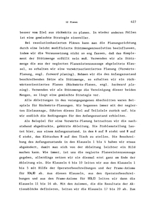 12 Planen 427
besser vom Ziel aus rückwärts zu planen. In wieder anderen Fällen
ist eine gemischte Strategie sinnvoller.
Bei resolutionbasierten Plänen kann man die Planungsrichtung
durch eine leicht modifizierte Stützmengenresolution beeinflussen,
indem wir die Voraussetzung nicht so eng fassen, daß das Komple-
ment der Stützmenge erfüllt sein muß. Verwenden wir als Stütz-
menge die aus der negierten Planexistenzaussage abgeleitete Klau-
sel, so erhalten wir eine vorwärtsorientiertes Planung (Vorwärts-
Planung, engl. forward planing). Nehmen wir die den Anfangszustand
beschreibenden Sätze als Stützmenge , so erhalten wir ein rück-
wärtsorientiertes Planen (Rückwärts - Planen, engl. backward pla-
ning). Verwenden wir als Stützmenge die Vereinigung dieser beiden
Mengen, so liegt eine gemischte Strategie vor.
Alle Ableitungen in den vorangegangenen Abschnitten waren Bei-
spiele für Rückwärts-Planungen. Wir begannen immer mit der negier-
ten Zielaussage, führten dieses Ziel auf Teilziele zurück usf. bis
wir endlich die Bedingungen für den Anfangszustand erhielten.
Als Beispiel für eine Vorwärts-Planung betrachten wir die nach-
stehend abgedruckte, gekürzte Ableitung. Die Problemstellung lau-
tet hier, aus einem Anfangszustand, in dem A auf B steht und B auf
C steht, das Klötzchen B auf den Tisch zu stellen. Die Beschrei-
bung des Anfangszustands in den Klauseln 1 bis 4 haben wir etwas
abgeändert, damit man sich von der Ableitung leichter ein Bild
machen kann. Wie immer, ist uns die negierte Planexistenzaussage
gegeben, allerdings setzen wir sie diesmal erst ganz am Ende der
Ableitung ein. Die Klauseln 6 bis 10 leiten wir aus den Klauseln 1
bis 5 mit Hilfe der Operatorbeschreibungen und der Frame-Axiome
für UCA,B) ab. Aus diesen Klauseln, aus den Operatorbeschrei-
bungen und aus den Frame-Axiome für UCB,C) leiten wir dann die
Klauseln 11 bis 16 ab. Mit den Axiomen, die die Resultate der Ak-
tionsblöcke definieren, leiten wir die Klauseln 17 bis 20 ab. Zum
 