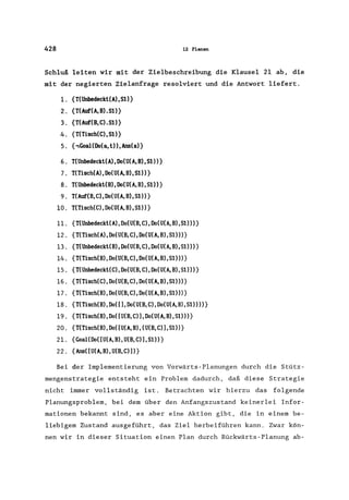 428 12 Planen
Schluß leiten wir mit der Zielbeschreibung die Klausel 21 ab, die
mit der negierten Zielanfrage resolviert und die Antwort liefert.
l. {T(Unbedeckt(A) ,51)}
2. {T(Auf(A,B).51)}
3. {T(Auf(B,C).51)}
4. {T(Tisch(C),S1)}
5. {,Goal(Do(a, l», Ans(a)}
6. T(Unbedeckl(A), Do(U(A, B),S1)}
7. T(Tisch(A),Do(U(A,B),S1)}
8. T(Unbedeckt(B), Do(U(A, B), S1)}
9. T(Auf(B, C), Do(U(A, B), S1)}
10. T(Tisch(C), Do(U(A, B),S1)}
ll. {T(Unbedeckl(A),Do(U(B,C),Do(U(A,B),Sl»)}
12. {T(Tisch(A),Do(U(B,C),Do(U(A,B),Sl»)}
13. {T(Unbedeckl(B),Do(U(B,C),Do(U(A,B),Sl»)}
14. {T(Tisch(B),Do(U(B,C),Do(U(A,B),Sl»)}
15. {T(Unbedeckl(C),Do(U(B,C),Do(U(A,B),S1»)}
16. {T(Tisch(C),Do(U(B,C),Do(U(A,B),51»)}
17. {T(Tisch(B),Do(U(B,C),Do(U(A,B),Sl»)}
18. {T(Tisch(B),Do([),Do(U(B,C),Do(U(A,B),Sl»»}
19. {T(Tisch(B),Do([U(B,C»),Do(U(A,B),Sl»)}
20. {T(Tisch(B),Do([U(A,B), (U(B,C»),Sl»}
21. {Goal(Do([U(A,B),U(B,C»),Sl»}
22. {Ans([U(A,B),U(B,C»))}
Bei der Implementierung von Vorwärts-Planungen durch die Stütz-
mengenstrategie entsteht ein Problem dadurch, daß diese Strategie
nicht immer vollständig ist. Betrachten wir hierzu das folgende
Planungsproblem, bei dem über den Anfangszustand keinerlei Infor-
mationen bekannt sind, es aber eine Aktion gibt, die in einem be-
liebigem Zustand ausgeführt, das Ziel herbeiführen kann. Zwar kön-
nen wir in dieser Situation einen Plan durch Rückwärts-Planung ab-
 
