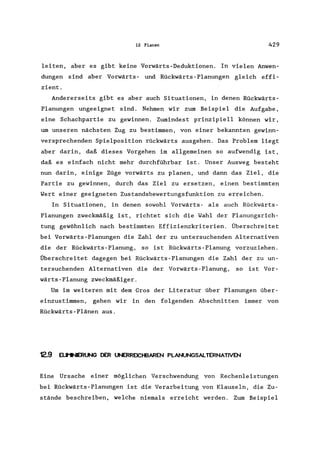 12 Planen 429
leiten, aber es gibt keine Vorwärts-Deduktionen. In vielen Anwen-
dungen sind aber Vorwärts- und Rückwärts-Planungen gleich effi-
zient.
Andererseits gibt es aber auch Situationen, in denen Rückwärts-
Planungen ungeeignet sind. Nehmen wir zum Beispiel die Aufgabe,
eine Schachpartie zu gewinnen. Zumindest prinzipiell können wir,
um unseren nächsten Zug zu bestimmen, von einer bekannten gewinn-
versprechenden Spielposition rückwärts ausgehen. Das Problem liegt
aber darin, daß dieses Vorgehen im allgemeinen so aufwendig ist,
daß es einfach nicht mehr durchführbar ist. Unser Ausweg besteht
nun darin, einige Züge vorwärts zu planen, und dann das Ziel, die
Partie zu gewinnen, durch das Ziel zu ersetzen, einen bestimmten
Wert einer geeigneten Zustandsbewertungsfunktion zu erreichen.
In Situationen, in denen sowohl Vorwärts- als auch Rückwärts-
Planungen zweckmäßig ist, richtet sich die Wahl der Planungsrich-
tung gewöhnlich nach bestimmten Effizienzkriterien. Überschreitet
bei Vorwärts-Planungen die Zahl der zu untersuchenden Alternativen
die der Rückwärts - Planung, so is t Rückwärts - Planung vorzuz iehen.
Überschreitet dagegen bei Rückwärts-Planungen die Zahl der zu un-
tersuchenden Alternativen die der Vorwärts-Planung, so ist Vor-
wärts-Planung zweckmäßiger.
Um im weiteren mit dem Gros der Literatur über Planungen über-
einzustimmen, gehen wir in den folgenden Abschnitten immer von
Rückwärts-Plänen aus.
12.9 ELIt1NIER~ DER UNERREICHBAREN PLANUNGSALTERNATIVEN
Eine Ursache einer möglichen Verschwendung von Rechenleistungen
bei Rückwärts-Planungen ist die Verarbeitung von Klauseln, die Zu-
stände beschreiben, welche niemals erreicht werden. Zum Beispiel
 