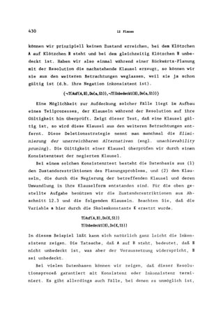 430 12 Planen
können wir prinzipiell keinen Zustand erreichen, bei dem Klötzchen
A auf Klötzchen B steht und bei dem gleichzeitig Klötzchen B unbe-
deckt ist. Haben wir also einmal während einer Rückwärts-Planung
mit der Resolution die nachstehende Klausel erzeugt, so können wir
sie aus den weiteren Betrachtungen weglassen, weil sie ja schon
gültig ist (d.h. ihre Negation inkonsistent ist).
{,T(Auf(A, B), Do(a, S1),,T(Unbedeckt(B), Oo(a, S1)}
Eine Möglichkeit zur Aufdeckung solcher Fälle liegt im Aufbau
eines Teilprozesses, der Klauseln während der Resolution auf ihre
Gültigkeit hin überprüft. Zeigt dieser Test, daß eine Klausel gül-
tig ist, so wird diese Klausel aus den weiteren Betrachtungen ent-
fernt. Diese Deletionsstrategie nennt man manchmal die Elimi-
nierung der unerreichbaren Alternativen (engl. unachievability
pruning). Die Gültigkeit einer Klausel überprüfen wir durch einen
Konsistenztest der negierten Klausel.
Bei einem solchen Konsistenztest besteht die Datenbasis aus (1)
den Zustandsrestriktionen des Planungsproblems, und (2) den Klau-
seln, die durch die Negierung der betreffenden Klausel und deren
Umwandlung in ihre Klauselform entstanden sind. Für die oben ge-
stellte Aufgabe benützen wir die Zustandsrestriktionen aus Ab-
schnitt 12.3 und die folgenden Klauseln. Beachten Sie, daß die
Variable a hier durch die Skolemkonstante K ersetzt wurde.
T(Auf(A,B),Do(K,Sl»)
T(Unbedeckt(B),Do(K,Sl»
In diesem Beispiel läßt kann sich natürlich ganz leicht die Inkon-
sistenz zeigen. Die Tatsache, daß A auf B steht, bedeutet, daß B
nicht unbedeckt ist, was aber der Voraussetzung widerspricht, B
sei unbedeckt.
Bei vielen Datenbasen können wir zeigen, daß dieser Resolu-
tionsprozeß garantiert mit Konsistenz oder Inkonsistenz termi-
niert. Es gibt allerdings auch Fälle, bei denen es unmöglich ist,
 