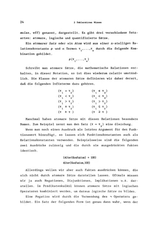 24 2 Deklaratives Wissen
mulas, wff) genannt, dargestellt. Es gibt drei verschiedene Satz-
arten: atomare, logische und quantifizierte Sätze.
Ein atomarer Satz oder ein Atom wird aus einer n-stelligen Re-
lationskonstante P und n Termen T , ••• , T durch die folgende Kom-
I n
bination gebildet.
p(T , ... , T )
1 n
Schreibt man atomare Sätze, die mathematische Relationen ent-
halten, in dieser Notation, so ist dies wiederum relativ umständ-
lich. Die Klasse der atomaren Sätze definieren wir daher derart,
daß die folgenden Infixterme dazu gehören.
(T T ) (T e T )
1 2 1 2
(T < T ) (T C T )
1 2 1 2
(T > T ) (T ::> T )
1 2 1 2
(T ::s; T ) (T ~ T )
1 2 1 2
(T ~ T ) (T ;2 T )
Manchmal haben atomare Sätze mit diesen Relationen besondere
Namen. Zum Beispiel nennt man den Satz (T = T ) eine Gleichung.
2
Wenn man noch einen Ausdruck als letztes Argument für den Funk-
tionswert hinzufügt, so lassen sich Funktionskonstanten auch als
Relationskonstanten verwenden. Beispielsweise sind die folgenden
zwei Ausdrücke zulässig und die durch sie ausgedrückten Fakten
identisch.
(Alter(Konfuzius) : 100)
Alter(Konfuzius,100)
Allerdings wollen wir aber auch Fakten ausdrücken können, die
sich nicht durch atomare Sätze darstellen lassen. Oftmals müssen
wir ja auch Negationen, Disjunktionen, Implikationen u.ä. dar-
stellen. Im Prädikatenkalkül können atomare Sätze mit logischen
Operatoren kombiniert werden, um daraus logische Sätze zu bilden.
Eine Negation wird durch die Verwendung des .., Operators ge-
bildet. Ein Satz der folgenden Form ist genau dann wahr, wenn der
 