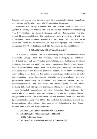 12 Planen 433
können wir durch ein Axiom einer Operatorbeschreibung vorgeben,
wir können dafür aber auch ein Frame-Axiom benützen.
Arbeiten wir beispielsweise mit dem ersten Literal der fol-
genden Klausel, so können wir ein Axiom der Operatorbeschreibung
von U verwenden, um diese Bedingung auf die Bedingungen von Zu-
stand 51 zurückzuführen. Die Aktionsvariable a wird mit U(A,y) in-
stantiiert. Andererseits können wir bei einer Aktion wie 5(C,B)
auch ein Frame-Axiom anwenden, um die Bedingungen auf andere Be-
dingungen für 51 reduzieren und die Variable zu instantiieren.
{,T(Tisch(A), Do(a, 51), ,T(Tisch(B), Do(a, S1)}
In dieser Situation ist die Anwendung von Frame-Axiomen eine
schlechte Lösung, denn das Problem, eine Bedingung zu erfüllen,
wird dabei nur auf das Problem zurückführt, die Bedingung in einern
früheren Zustand zu erfüllen. Unter Umständen liefert das ausge-
wählte Frame-Axiom sogar eine zu einer ganz anderen Zustandsre-
striktion derselben Klausel passende Aktion. Dies tritt allerdings
sehr selten ein, denn in den meisten Anwendungsfällen gibt es mehr
Möglichkeiten, eine bestehende Restriktion einzuhalten, als die
geforderte Einhaltung zu erfüllen. Mit anderen Worten, es ist
wahrscheinlicher, daß die Wahl des Frame-Axioms falsch statt
richtig ist, und wir später gezwungen wären, sie zu revidieren.
Als Beispiel betrachten wir die folgenden Resolutionen, bei
denen wir alle Reduktionen des ersten Literals der obigen Klausel
aufgelistet haben. Die Konklusion in der zweiten Zeile ist aus der
Operatorbeschreibung von U(A,y) die anderen Konklusionen sind aus
Frame-Axiomen abgeleitet. Von den drei Reduktionen der Frame-
Axiome läßt sich nur eine anwenden.
1. {,T(Tisch(A), Do(a, 51), ,T(Tisch(B), Do(a, 51), Ans(a)}
2. {,T(Auf(A, y), 51), ,T(Unbedeckt(A), 51), ,T(Tisch(B),
Do(U(A,y),SI»,Ans(U(A,y»}
3. {,T(Tisch(A), 51), ,T(Tisch(B), Do(U(x, y), 51)), Ans(U(x, y»}
 