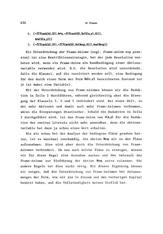 434 12 Planen
4. {,T(Tisch(A),S1) ,I#x, ,T(Tisch(B), Do(S(x, y), S1),
Ans(S(x,y»}
5. {,T(Tisch(A),S1), ,T(Tisch(B), Do(Noop, S1», Ans(Noop)}
Die Unterdrückung der Frame-Axiome (engl. frame-axiom sup pres-
sion) ist eine Restriktionsstrategie, bei der jede Resolution ver-
boten wird, wenn ein Frame-Axiom als Randbedingung einer Aktions-
variable verwendet wird. D. h. die Resolution wird unterdrückt,
falls die Klausel, auf die resolviert werden soll, eine Bedingung
für den durch einen Term der Form Do(v,~) bezeichneten Zustand ist
(v ist dabei eine Variable).
Mit der Unterdrückung von Frame-Axiomen können wir die Reduk-
tion in Zeile 2 durchführen, während gleichzeitig aber die Erzeu-
gung der Klauseln 3, 4 und 5 verhindert wird. Bei einer Welt, in
der mehr Aktionen und damit auch mehr Frame-Axiomen vorkommen,
wären die Einsparungen drastischer. Sobald die Reduktion in Zeile
2 durchgeführt wird, ist das Frame-Axiom von U(A,y) für die Reduk-
tion des zweiten Literals nicht mehr anwendbar, denn die Aktions-
variable hat dann ja schon einen Wert erhalten.
Wie wir schon bei der Analyse der bedingten Pläne gesehen hat-
ten, ist es manchmal zweckmäßig, die Aktion Noop mit zu den Pläne
aufzunehmen. Dies wird aber durch die Unterdrückung von Frame-
Axiomen verhindert. Um nun auch solche Pläne zu erzeugen, müssen
wir für diese Regel eine Ausnahme machen und den Gebrauch der
Frame-Axiome zur Einführung der Aktion Noop extra zulassen. Für
andere Regeln ist dies nicht nötig. Mit dieser Ergänzung können
wir zeigen, daß die Unterdrückung von Frame-Axiomen bei Axiomen-
mengen der Form, wie wir sie in diesem und den vorherigen Kapitel
benützt haben, auf die Vollständigkeit keinen Einfluß hat.
 