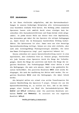 12 Planen 435
12.12 ZELREGRESSION
Es ist Ihnen vielleicht aufgefallen, daß die Operatorbeschrei-
bungen in unseren bisherigen Beispielen alle interessanterweise
eine besonders einfache Form hatten. Die Wirkung jedes einzelnen
Operators lassen sich nämlich durch einen einzigen Satz be-
schreiben (die Zustandsrestriktionen und Frame-Axiome nicht mitge-
zählt). In jedem dieser Fälle war dieser Satz eine Implikation,
das Antezedenz gab dabei für den Operator die nötigen Bedingungen
an, damit dieser die im Konsequenz beschriebene Wirkung herbei-
führte. Die Quintessenz ist also: Immer wenn uns eine derartige
Operatorbeschreibung vorliegt, können wir eine sehr einfache, aber
auch sehr leistungsfähige Planungsstrategie anwenden, die unter
dem Namen Zielregression (engl. goal regression) bekannt ist.
Hierzu schreiben wir unsere Operatorbeschreibung zuerst in eine
äquivalente, aber einfachere Form um. Genauer gesagt, beschreiben
wir jede Instanz eines Operators durch die Menge der Vorbedin-
gungen, durch die Menge der positiven und durch die Menge der ne-
gativen Resultate. Die Vorbedingungen Pre(a) einer Aktion a sind
die Bedingungen, die wahr sein müssen, damit a das gewünschte Re-
sultat herbeiführt. Die positiven Resultate Add(a) sind solche Be-
dingungen, die nach der Ausführung der Aktion wahr werden. Die ne-
gativen Resultate DeI(a) sind die Bedingungen, die dabei falsch
werden.
Als Beispiel wollen wir einmal eine solche Transformation für
unserer Beschreibung des Operators U zeigen. Schauen wir uns die
Operatorbeschreibung an, so stellen wir fest, daß in den Bedin-
gungen einer Instanz von U(x,y) die Zustandsdeskriptoren Unbe-
deckt(x) und Auf(x,y) enthalten sind. Die positiven Resultate ent-
halten Tisch(x) und Unbedeckt(y). Es existiert nur ein negatives
Resultat: Auf(x,y).
Pre(U(x,y»={Auf(x,y),Unbedeckt(x)}
 