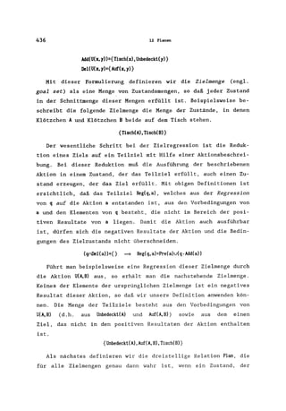 436 12 Planen
Add(U(x,y»={Tisch(x),Unbedeckt(y)}
Ilel(U(x, y)={Auf(x, y)}
Mit dieser Formulierung definieren wir die Zielmenge (engl.
goal set) als eine Menge von Zustandsmengen, so daß jeder Zustand
in der Schnittmenge dieser Mengen erfüllt ist. Beispielsweise be-
schreibt die folgende Zielmenge die Menge der Zustände, in denen
Klötzchen A und Klötzchen B beide auf dem Tisch stehen.
{Tisch(A), TischeB)}
Der wesentliche Schritt bei der Zielregression ist die Reduk-
tion eines Ziels auf ein Teilziel mit Hilfe einer Aktionsbeschrei-
bung. Bei dieser Reduktion muß die Ausführung der beschriebenen
Aktion in einem Zustand, der das Teilziel erfüllt, auch einen Zu-
stand erzeugen, der das Ziel erfüllt. Mit obigen Definitionen ist
ersichtlich, daß das Teilziel Reg(q,a), welches aus der Regression
von q auf die Aktion a entstanden ist, aus den Vorbedingungen von
a und den Elementen von q besteht, die nicht im Bereich der posi-
tiven Resultate von a liegen. Damit die Aktion auch ausführbar
ist, dürfen sich die negativen Resultate der Aktion und die Bedin-
gungen des Zielzustands nicht überschneiden.
(qnIlel(a»={) = Reg(q,a)=Pre(a)v(q-Add(a»
Führt man beispielsweise eine Regression dieser Zielmenge durch
die Aktion U(A,B) aus, so erhält man die nachstehende Zielmenge .
Keines der Elemente der ursprünglichen Zielmenge ist ein negatives
Resultat dieser Aktion, so daß wir unsere Definition anwenden kön-
nen. Die Menge der Teilziele besteht aus den Vorbedingungen von
U(A,B) (d.h. aus Unbedeckt(A) und Auf(A,B» sowie aus dem einen
Ziel, das nicht in den positiven Resultaten der Aktion enthalten
ist.
{Unbedeckt(A),Auf(A,B),Tisch(B)}
Als nächstes definieren wir die dreistellige Relation Plan, die
für alle Zielmengen genau dann wahr ist, wenn ein Zustand, der
 