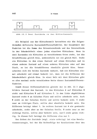 440 12 Planen
Abb.12.3 Zwei Zustände in der Klötzchenwelt
Als Beispiel aus der Klötzchenwelt betrachten wir die folgen-
dermaßen definierte Zustandsdifferenzfunktion. Der Gesamtwert der
Funktion ist die Summe des Ortsunterschieds und des Unterschieds
in der Unbedecktheit eines jeden einzelnen Klötzchens. Wenn in
zwei Zuständen ein Klötzchen an verschiedenen Orten steht, ist die
Ortsdifferenz gleich Eins, anderenfalls ist sie gleich Null. Steht
ein Klötzchen in dem einen Zustand auf einem Klötzchen und in
einem anderen Zustand auf einem anderen Klötzchen oder auf dem
Tisch, so ist die Ortsdifferenz ebenfalls gleich Eins. Unter-
scheiden sich die beiden Zustände dadurch, daß ein Klötzchen ein-
mal unbedeckt und einmal bedeckt ist, dann ist die Differenz der
Unbedecktheit gleich Eins. In einer Welt mit drei Klötzchen gibt
es also maximal sechs verschiedene Werte dieser Zustandsdifferenz-
funktion.
Gemäß dieser Differenzfunktion gleicht der in Abb. 12.3 abge-
bildete Zustand dem Zustand, in dem Klötzchen A auf Klötzchen B
steht und Klötzchen B auf Klötzchen C. In dem links abgebildeten
Zustand steht A am falschen Platz und sollte unbedeckt sein. Auch
B steht an der falschen Stelle und sollte bedeckt sein. C steht
zwar am richtigen Platz, sollte aber ebenfalls bedeckt sein. Die
Differenz beträgt daher 5. Im rechten Zustand ist A wie gewünscht
unbedeckt, steht aber an der falschen Stelle. B steht zwar an der
richtige Stelle, sollte aber bedeckt sein, und C steht genau rich-
tig. In diesem Fall beträgt die Differenz also nur 2.
Das Ordnen der Zustände (engl. state ordering) ist eine Resolu-
tionsstrategie, bei der die Reihenfolge der Resolutionen über den
 