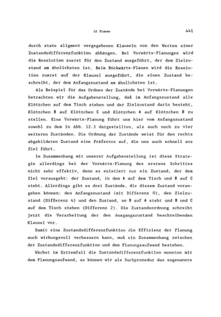 12 Planen 441
durch state aligment vorgegebenen Klauseln von den Werten einer
Zustandsdifferenzfunktion abhängen. Bei Vorwärts-Planungen wird
die Resolution zuerst für den Zustand ausgeführt, der dem Zielzu-
stand am ähnlichsten ist. Beim Rückwärts-Planen wird die Resolu-
tion zuerst auf der Klausel ausgeführt, die einen Zustand be-
schreibt, der dem Anfangszustand am ähnlichsten ist.
Als Beispiel für das Ordnen der Zustände bei Vorwärts-Planungen
betrachten wir die AufgabensteIlung, daß im Anfangszustand alle
Klötzchen auf dem Tisch stehen und der Zielzustand darin besteht,
Klötzchen B auf Klötzchen C und Klötzchen A auf Klötzchen B zu
stellen. Eine Vorwärts-Planung führt uns hier vorn Anfangszustand
sowohl zu dem in Abb. 12.3 dargestellten, als auch noch zu vier
weiteren Zuständen. Die Ordnung der Zustände weist für den rechts
abgebildeten Zustand eine Präferenz auf, die uns auch schnell ans
Ziel führt.
Im Zusammenhang mit unserer AufgabensteIlung ist diese Strate-
gie allerdings bei der Vorwärts-Planung des erstens Schrittes
nicht sehr effektiv, denn es existiert nur ein Zustand, der dem
Ziel vorausgeht: der Zustand, in dem A auf dem Tisch und B auf C
steht. Allerdings gibt es drei Zustände, die diesem Zustand voran-
gehen können: den Anfangszustand (mit Differenz 0), den Zielzu-
stand (Differenz 4) und den Zustand, wo B auf A steht und Bund C
auf dem Tisch stehen (Differenz 2). Die Zustandsordnung schreibt
jetzt die Verarbeitung der den Ausgangszustand beschreibenden
Klausel vor.
Damit eine Zustandsdifferenzfunktion die Effizienz der Planung
auch wirkungsvoll verbessern kann, muß ein Zusammenhang zwischen
der Zustandsdifferenzfunktion und dem Planungsaufwand bestehen.
Wächst im Extremfall die Zustandsdifferenzfunktion monoton mit
dem Planungsaufwand , so können wir als Suchprozedur das sogenannte
 
