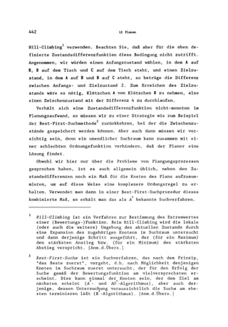 442 12 Planen
Hill-Climbing1 verwenden. Beachten Sie, daß aber für die oben de-
finierte Zustandsdifferenzfunktion diese Bedingung nicht zutrifft.
Angenommen, wir würden einen Anfangszustand wählen, in dem A auf
B, B auf dem Tisch und C auf dem Tisch steht, und einen Zielzu-
stand, in dem A auf Bund B auf C steht, so betrüge die Differenz
zwischen Anfangs- und Zielzustand 2. Zum Erreichen des Zielzu-
stands wäre es nötig, Klötzchen A von Klötzchen B zu nehmen, also
einen Zwischenzustand mit der Differenz 4zu durchlaufen.
Verhält sich eine Zustandsdifferenzfunktion nicht-monoton im
Planungsaufwand, so müssen wir zu einer Strategie wie zum Beispiel
der Best-First-Suchmethode2 zurückkehren, bei der die Zwischenzu-
stände gespeichert werden können. Aber auch dann müssen wir vor-
sichtig sein, denn ein unendlicher Suchraum kann zusammen mit ei-
ner schlechten Ordnungsfunktion verhindern, daß der Planer eine
Lösung findet.
Obwohl wir hier nur über die Probleme von Plangungsprozessen
gesprochen haben, ist es auch allgemein üblich, neben den Zu-
standsdifferenzen noch ein Maß für die Kosten des Plans aufzusum-
mieren, um auf diese Weise eine komplexere Ordungsregel zu er-
halten. Verwendet man dann in einer Best-First-Suchprozedur dieses
kombinierte Maß, so erhält man das als A* bekannte Suchverfahren.
1
2
Hill-Climbing ist ein Verfahren zur Bestimmung des Extremwertes
einer (Bewertungs-)Funktion. Beim Hill-Climbing wird die lokale
(oder auch die weitere) Umgebung des aktuellen Zustands durch
eine Expansion des zugehörigen Knotens im Suchraum untersucht
und dann derjenige Schritt ausgeführt, der (für ein Maximum)
den stärksten Anstieg bzw. (für ein Minimum) den stärksten
Abstieg verspricht. [Anm.d.Übers.]
Best-First-Suche ist ein Suchverfahren, das nach dem Prinzip,
"das Beste zuerst", vorgeht, d.h. nach Möglichkeit denjenigen
Knoten im Suchraum zuerst untersucht, der für den Erfolg der
Suche gemäß der Bewertungsfunktion am vielversprechsten er-
scheint. Dies kann einmal der Knoten sein, der dem Ziel am
nächsten scheint (A*- und AO*-Algorithmus), aber auch der-
jenige, dessen Untersuchung voraussichtlich die Suche am ehe-
sten terminieren läßt (B*-Algorithmus). [Anm.d.Übers.]
 