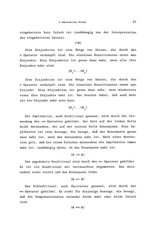 2 Deklaratives Wissen 25
eingebettete Satz falsch ist (unabhängig von der Interpretation
des eingebetteten Satzes).
Eine Konjunktion ist eine Menge von Sätzen, die durch den
A Operator verknüpft sind. Die einzelnen Konstituenten nennt man
Konjunkte . Eine Konj unktion ist genau dann wahr, wenn alle ihre
Konjunkte wahr sind.
(f/J A...Af/J )
1 2
Eine Disjunktion ist eine Menge von Sätzen, die durch den
v Operator verknüpft sind. Die einzelnen Konstituenten nennt man
Disjunkt . Eine Disjunktion ist genau dann wahr, wenn mindestens
eines ihre Disjunkte wahr ist. Man beachte dabei, daß auch mehr
als ein Disjunkt wahr sein kann.
(f/J V... vf/J )1 n
Die Implikation, auch Konditional genannt, wird durch die Ver-
wendung des ~ Operators gebildet. Der Satz auf der linken Seite
heißt Antezedenz, der auf der rechten Seite Konsequenz. Eine Im-
plikation ist eine Aussage, die besagt, daß das Konsequenz genau
dann wahr ist, wenn das Antezedenz wahr ist. Nach einer Konven-
tion gilt, daß bei einem falschen Antezedenz die Implikation immer
wahr ist, unabhängig davon, ob das Konsequenz wahr ist.
Das umgekehrte Konditional wird durch den ~ Operator gebildet.
Es ist ein Konditional mit vertauschten Argumenten. Das Ante-
zedenz steht rechts und das Konzequenz links.
Das Bikonditional, auch Äquivalenz genannt, wird durch den
~ Operator gebildet. Es steht für diejenige Aussage, die besagt,
daß die Komponentensätze entweder beide wahr oder beide falsch
sind.
 