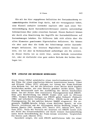 12 Planen 443
Ein mit der hier angegebenen Definition der Zustandsordnung zu-
sammenhängendes Problem liegt darin, daß wir vorausgesetzt haben,
eine Klausel enthalte (entweder explizit oder nach einer Ver-
vollständigung durch Zustandsrestriktionen) jeweils vollständige
Informationen über jeden einzelnen Zustand. Diesen Nachteil können
wir durch eine Erweiterung des Begriffs der Zustandsdifferenz auf
Zustandsmengen beheben. Die Differenz läßt sich allein über die
allen Elementen gemeinsamen Eigenschaften definieren. Wir können
sie aber auch über die Größe der Schnittmenge zweier Zustands-
mengen definieren. Die letztere Möglichkeit scheint besser zu
sein, sie ist aber im Rechenaufwand aufwendiger als die erstere.
An dieser Stelle ist es nicht klar, welche Methode vorzuziehen
ist, oder ob vielleicht eine ganz andere Methode den beiden über-
legen ist.
12.14 UTERATUR UND HISTORISCHE BEt"ERKUNGEN
Green [Green 1969a] entwickelte einen resolutionsbasierten Planer,
der Pläne für einen simulierten Roboter konstruieren konnte. Fikes
und Nilsson [Fikes 1971] schlugen zur Lösung des Frame-Problems
eine Methode vor, bei der die Resultate einer Aktion durch Angaben
beschrieben wurden, wie eine Theorie geändert werden müsse, damit
sie den Weltzustand nach der Ausführung der Aktion beschreiben
könne. Das mit dieser Idee realisierte Planungssystem hieß STRIPS.
Eine gute Beschreibung von STRIPS findet sich auch in [Nilsson
1980]. Formale Beschreibungen von STRIPS gaben Pednault [Pednault
1986] und Lifschnitz [Lifschnitz 1987a]. STRIPS wurde am SRI als
Planungssystem für den mobilen Roboter SHAKEY eingesetzt. Die so-
genannte PLANNER-Sprache folgte einem ähnlichen Ansatz, um eine
Theorie revidieren und der vollzogenen Aktion Rech~ung tragen zu
können [Hewitt 1969, Sussman 1970, Hewitt 1972, Bobrow 1974, Ruli-
fson 1972]. Viele der Vorteile des Ansatzes von STRIPS lassen sich
mit Hilfe des Situationskalküls und durch lineare Zustandsordnung
sowie durch Unterdrückung der Frame-Axiome erreichen. Vergleichen
Sie hierzu auch [Warren 1974].
Sacerdoti zeigte, wie sich STRIPS modifizieren läßt (zu einer
 