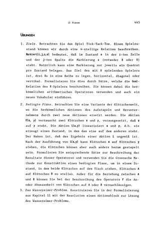12 Planen 445
ÜBUNGEN
1. Ziele. Betrachten Sie das Spiel Tick-Tack-Toe. Einen Spielzu-
stand können wir durch eine 4-ste11ige Relation beschreiben.
MarkiertCi,j,z,s) bedeutet, daß im Zustand s in der i-ten Zeile
und der j-ten Spalte die Markierung z (entweder X oder 0)
steht. Natürlich kann eine Markierung nur jeweils ein Quadrat
pro Zustand belegen. Das Ziel des mit X spielenden Spielers
ist, drei Xs in eine Reihe zu legen, horizontal, diagonal oder
vertikal. Formalisieren Sie dies durch Sätze, welche die Goal-
Relation des X-Spielers beschreiben. Sie können dabei die her-
kömmlichen arithmetischen Operatoren verwenden und auch ein
neues Vokabular einführen.
2. Bedingte Pläne. Betrachten Sie eine Variante der Klötzchenwelt,
wo die herkömmlichen Aktionen des Aufstapeln und Herunter-
nehmens durch zwei neue Aktionen ersetzt werden. Die Aktion
F(x, y) vertauscht zwei Klötzchen x und y, vorausgesetzt, daß x
auf y steht. Die Aktion L(x,y) 1inearisiert x und y, d.h. sie
erzeugt einen Zustand, in dem das eine auf dem anderen steht.
Der Haken ist, daß das Ergebnis einer Aktion L ungewiß ist.
Nach der Ausführung von L(x,y) kann Klötzchen x auf Klötzchen y
stehen, die Klötzchen können aber auch anders herum gestapelt
sein. Formulieren Sie entsprechende Sätze zur Beschreibung der
Resultate dieser Operatoren und verwenden Sie die Greensche Me-
thode zur Konstruktion eines bedingten Plans, um in einem Zu-
stand, in dem beide Klötzchen auf dem Tisch stehen, Klötzchen A
auf Klötzchen B zu stellen. Außer für die Beziehung zwischen A
und B können Sie bei der Beschreibung des Operators F die An-
oder Abwesenheit von Klötzchen auf A oder B vernachlässigen.
3. Das Wassereimer-Problem. Konstruieren Sie in der Formalisierung
aus Kapitel 11 mit der Resolution einen Aktionsblock zur Lösung
des Wassereimer-Problems.
 