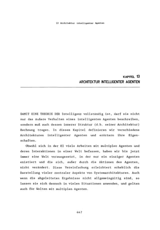 13 Architektur intelligenter Agenten
KAPITEL 13
ARCHITEKTUR INTELLIGENTER AGENTEN
DAMIT EINE THEORIE DER Intelligenz vollständig ist, darf sie nicht
nur das äußere Verhalten eines intelligenten Agenten beschreiben,
sondern muß auch dessen innerer Struktur (d.h. seiner Architektur)
Rechnung tragen. In diesem Kapitel definieren wir verschiedene
Architekturen intelligenter Agenten und erörtern ihre Eigen-
schaften.
Obwohl sich in der KI viele Arbeiten mit multiplen Agenten und
deren Interaktionen in einer Welt befassen, haben wir bis jetzt
immer eine Welt vorausgesetzt, in der nur ein einziger Agenten
exis tiert und die sich, außer durch die Aktionen des Agenten,
nicht verändert. Diese Vereinfachung erleichtert erheblich die
Darstellung vieler zentraler Aspekte von Systemarchitekturen. Auch
wenn die abgeleiteten Ergebnisse nicht allgemeingültig sind, so
lassen sie sich dennoch in vielen Situationen anwenden, und gelten
auch für Welten mit multiplen Agenten.
447
 