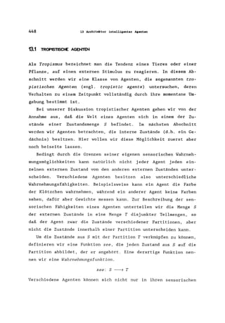 448 13 Architektur intelligenter Agenten
13.1 TROPISTISCHE AGENTEN
Als Tropismus bezeichnet man die Tendenz eines Tieres oder einer
Pflanze, auf einen externen Stimulus zu reagieren. In diesem Ab-
schnitt werden wir eine Klasse von Agenten, die sogenannten tro-
pistischen Agenten (engl. tropistic agents) untersuchen, deren
Verhalten zu einem Zeitpunkt vollständig durch ihre momentane Um-
gebung bestimmt ist.
Bei unserer Diskussion tropistischer Agenten gehen wir von der
Annahme aus, daß die Welt eines Agenten sich in einem der Zu-
stände einer Zustandsmenge S befindet. Im nächsten Abschnitt
werden wir Agenten betrachten, die interne Zustände (d.h. ein Ge-
dächnis) besitzen. Hier wollen wir diese Möglichkeit zuerst aber
noch beiseite lassen.
Bedingt durch die Grenzen seiner eigenen sensorischen Wahrneh-
mungsmöglichkeiten kann natürlich nicht jeder Agent jeden ein-
zelnen externen Zustand von den anderen externen Zuständen unter-
scheiden. Verschiedene Agenten besitzen also unterschiedliche
Wahrnehmungsfähigkeiten. Beispielsweise kann ein Agent die Farbe
der Klötzchen wahrnehmen, während ein anderer Agent keine Farben
sehen, dafür aber Gewichte messen kann. Zur Beschreibung der sen-
sorischen Fähigkeiten eines Agenten unterteilen wir die Menge S
der externen Zustände in eine Menge T disjunkter Teilmengen, so
daß der Agent zwar die Zustände verschiedener Partitionen, aber
nicht die Zustände innerhalb einer Partition unterscheiden kann.
Um die Zustände aus S mit der Partition T verknüpfen zu können,
definieren wir eine Funktion see, die jeden Zustand aus S auf die
Partition abbildet, der er angehört. Eine derartige Funktion nen-
nen wir eine Wahrnehmungsfunktion.
see: 5 -----7 T
Verschiedene Agenten können sich nicht nur in ihren sensorischen
 