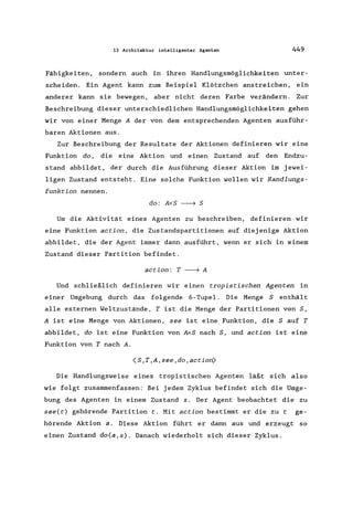 13 Architektur intelligenter Agenten 449
Fähigkeiten, sondern auch in ihren Handlungsmöglichkeiten unter-
scheiden. Ein Agent kann zum Beispiel Klötzchen anstreichen, ein
anderer kann sie bewegen, aber nicht deren Farbe verändern. Zur
Beschreibung dieser unterschiedlichen Handlungsmöglichkeiten gehen
wir von einer Menge A der von dem entsprechenden Agenten ausführ-
baren Aktionen aus.
Zur Beschreibung der Resultate der Aktionen definieren wir eine
Funktion do, die eine Aktion und einen Zustand auf den Endzu-
stand abbildet, der durch die Ausführung dieser Aktion im jewei-
ligen Zustand entsteht. Eine solche Funktion wollen wir Handlungs-
funktion nennen.
do: AxS --7 S
Um die Aktivität eines Agenten zu beschreiben, definieren wir
eine Funktion action, die Zustandspartitionen auf diejenige Aktion
abbildet, die der Agent immer dann ausführt, wenn er sich in einem
Zustand dieser Partition befindet.
action: T --7 A
Und schließlich definieren wir einen tropistischen Agenten in
einer Umgebung durch das folgende 6-Tupel. Die Menge S enthält
alle externen Weltzustände, T ist die Menge der Partitionen von S,
A ist eine Menge von Aktionen, see ist eine Funktion, die Sauf T
abbildet, do ist eine Funktion von AxS nach S, und action ist eine
Funktion von T nach A.
(S,T,A,see,do,action)
Die Handlungsweise eines tropistischen Agenten läßt sich also
wie folgt zusammenfassen: Bei jedem Zyklus befindet sich die Umge-
bung des Agenten in einem Zustand s. Der Agent beobachtet die zu
see(t) gehörende Partition t. Mit action bestimmt er die zu t ge-
hörende Aktion a. Diese Aktion führt er dann aus und erzeugt so
einen Zustand do(a,s). Danach wiederholt sich dieser Zyklus.
 