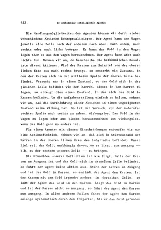 452 13 Architektur intelligenter Agenten
Die Handlungsmöglichkeiten des Agenten können wir durch sieben
verschiedene Aktionen konzeptualisieren. Der Agent kann den Wagen
jeweils eine Zelle nach der anderen nach oben, nach unten, nach
rechts oder nach links bewegen. Er kann das Gold in den Wagen
legen oder es aus dem Wagen herausnehmen. Der Agent kann aber auch
nichts tun. Nehmen wir an, do beschreibe die herkömmlichen Resul-
tate dieser Aktionen. Wird der Karren zum Beispiel von der oberen
linken Ecke aus nach rechts bewegt, so entsteht ein Zustand, in
dem der Karren sich in der mittleren Spalte der oberen Zeile be-
findet. Versucht man in einem Zustand, wo das Gold sich in der
gleichen Zelle befindet wie der Karren, dieses in den Karren zu
legen, so erzeugt dies einen Zustand, in dem sich das Gold im
Karren befindet. Um die Aufgabenstellung einfach zu halten, nehmen
wir an, daß die Durchführung einer Aktionen in einem ungeeigneten
Zustand keine Wirkung hat. So ist der Versuch, von der äußersten
rechten Spalte nach rechts zu gehen, wirkungslos. Das Gold in den
Wagen zu legen oder aus diesem herauszunehmen ist wirkungslos,
wenn das Gold ganz wo anders ist.
Für einen Agenten mit diesen Einschränkungen entwerfen wir nun
eine Aktionsfunktion. Nehmen wir an, daß sich im Startzustand der
Karren in der oberen linken Ecke des Labyrinths befindet. Unser
Ziel sei, das Gold, unabhängig davon, wo es liegt, zum Ausgang --
d.h. zu der rechten unteren Zelle -- zu bringen.
Die Grundidee unserer Definition ist wie folgt. Falls der Kar-
ren am Ausgang ist und das Gold sich in derselben Zelle befindet,
so führt der Agent keine Aktion aus. Steht der Karren am Ausgang
und ist das Gold im Karren, so entlädt der Agent den Karren. Ist
der Karren mit dem Gold irgendwo anders in derselben Zelle, so
lädt der Agent das Gold in den Karren. Liegt das Gold im Karren
und ist der Karren nicht am Ausgang, so fährt der Agent den Karren
zum Ausgang. In allen anderen Fällen fährt der Agent den Karren
solange systematisch durch den Irrgarten, bis er das Gold gefunden
 