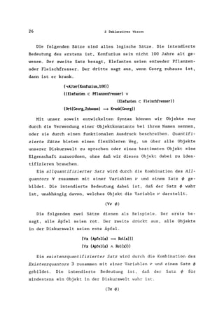 26 2 Deklaratives Wissen
Die folgenden Sätze sind alles logische Sätze. Die intendierte
Bedeutung des erstens ist, Konfuzius sein nicht 100 Jahre alt ge-
wesen. Der zweite Satz besagt, Elefanten seien entweder Pflanzen-
oder Fleischfresser. Der dritte sagt aus, wenn Georg zuhause ist,
dann ist er krank.
(,Alter(Konfuzius, 100»
«Elefanten c Pflanzenfresser) v
(Elefanten c Fleischfresser»
(Ort(Georg,Zuhause) ==> Krank(Georg»
Mit unser soweit entwickelten Syntax können wir Objekte nur
durch die Verwendung einer Objektkonstante bei ihrem Namen nennen,
oder sie durch einen funktionalen Ausdruck beschreiben. Quantifi-
zierte Sätze bieten einen flexibleren Weg, um über alle Obj ekte
unserer Diskurswelt zu sprechen oder einem bestimmten Objekt eine
Eigenschaft zuzuordnen, ohne daß wir dieses Objekt dabei zu iden-
tifizieren brauchen.
Ein allquantifizierter Satz wird durch die Kombination des All-
quantors V zusammen mit einer Variablen v und einem Satz cl> ge-
bildet. Die intendierte Bedeutung dabei ist, daß der Satz cl> wahr
ist, unabhängig davon, welches Objekt die Variable v darstellt.
(Vv cI»
Die folgenden zwei Sätze dienen als Beispiele. Der erste be-
sagt, alle Äpfel seien rot. Der zweite drückt aus, alle Obj ekte
in der Diskurswelt seien rote Äpfel.
(Vx (Apfel(x) ==> Rot(x»)
(Vx (Apfel(x) A Rot(x»)
Ein existenzquantifizierter Satz wird durch die Kombination des
Existenzquantors 3 zusammen mit einer Variablen v und einem Satz cl>
gebildet. Die intendierte Bedeutung ist, daß der Satz cl> für
mindestens ein Objekt in der Diskurswelt wahr ist.
(3x cI»
 