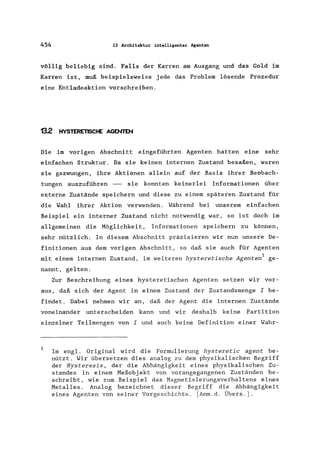 454 13 Architektur intelligenter Agenten
völlig beliebig sind. Falls der Karren am Ausgang und das Gold im
Karren ist, muß beispielsweise jede das Problem lösende Prozedur
eine Entladeaktion vorschreiben.
132 HYSTERETlSCtE AGENTEN
Die im vorigen Abschnitt eingeführten Agenten hatten eine sehr
einfachen Struktur. Da sie keinen internen Zustand besaßen, waren
sie gezwungen, ihre Aktionen allein auf der Basis ihrer Beobach-
tungen auszuführen - sie konnten keinerlei Informationen über
externe Zustände speichern und diese zu einem späteren Zustand für
die Wahl ihrer Aktion verwenden. Während bei unserem einfachen
Beispiel ein interner Zustand nicht notwendig war, so ist doch im
allgemeinen die Möglichkeit, Informationen speichern zu können,
sehr nützlich. In diesem Abschnitt präzisieren wir nun unsere De-
finitionen aus dem vorigen Abschnitt, so daß sie auch für Agenten
mit einem internen Zustand, im weiteren hysteretische Agenten1 ge-
nannt, gelten.
Zur Beschreibung eines hysteretischen Agenten setzen wir vor-
aus, daß sich der Agent in einem Zustand der Zustandsmenge I be-
findet. Dabei nehmen wir an, daß der Agent die internen Zustände
voneinander unterscheiden kann und wir deshalb keine Partition
einzelner Teilmengen von I und auch keine Definition einer Wahr-
1
Im engl. Original wird die Formulierung hysteretic agent be-
nützt. Wir übersetzen dies analog zu dem physikalischen Begriff
der Hysteresis, der die Abhängigkeit eines physikalischen Zu-
standes in einem Meßobj ekt von vorangegangenen Zuständen be-
schreibt, wie zum Beispiel das Magnetisierungsverhaltens eines
Metalles. Analog bezeichnet dieser Begriff die Abhängigkeit
eines Agenten von seiner Vorgeschichte. [Anm.d. Übers.].
 