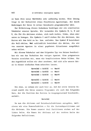 462 13 Mehitektur intelligenter Agenten
so kann dies unter Umständen sehr aufwendig werden. Eine Lösung
liegt in der Definition eines flexibleren Agententyps , der durch
Änderungen der Sätze in seiner Datenbasis programmierbar wäre.
Zur Erläuterung dieses Gedankens benötigen wir ein erweitertes
Vokabular unserer Sprache. Wir verwenden die Symbole R, L, 0 und
U, die für die Aktionen stehen, sich nach rechts, links, oben oder
unten zu bewegen. Die Symbole I und 0 stehen für die Aktionen, den
Karren mit dem Gold zu be- bzw. entladen. Das Symbol N bezeichnet
die Null-Aktion. Must schließlich bezeichnet die Aktion, die wir
von unserem Agenten in einer gegebenen Situationen ausgeführt
sehen wollen.
Mit diesem Vokabular und dem folgenden Typ von Sätzen beschrei-
ben wir nun das Verhalten des vorigen Agenten. Eine prägnantere
Version erreichen wir, wenn wir kompliziertere Sätze bilden. Für
den Augenblick wollen wir aber annehmen, daß sich alle unsere Sät-
ze in dieser einfachen Form schreiben lassen.
Karren(AA) A Gold(IK) ~ Must=R
Karren(AA) A Gold(GZ) ~ Must=I
Karren(AA) A Gold(IlI) ~ Must=R
Karren(CC) A Gold(IK) ~ Must=O
Karren(CC) A Gold(IK) ~ Must=N
Wie oben, so nehmen wir auch hier an, daß der erste interne Zu-
stand sowohl die Sätze unseres Programmes als auch den folgenden
Satz, der die Position des Karrens im Ausgangszustand beschreibt,
enthält.
Karren(AA)
Um nun die Aktionen und Datenbasisfunktionen anzugeben, defi-
nieren wir eine Namensfunktion e für die Zustandspartitionen und
die Aktionen. Die Namen unserer drei Partitionen stehen auf der
linken Seite, die Namen der Aktionen auf der rechten Seite der
folgenden Definitionen.
 