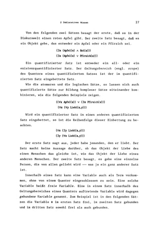 2 Deklaratives Wissen 27
Von den folgenden zwei Sätzen besagt der erste, daß es in der
Diskurswelt einen roten Apfel gibt. Der zweite Satz besagt, daß es
ein Objekt gebe, das entweder ein Apfel oder ein Pfirsich sei.
(3x (ApfeI(x) " Rot(x)))
(3x (ApfeI(x) V Pfirsich(x»)
Ein quantifizierter Satz ist entweder ein all- oder ein
existenzquantifizierter Satz. Der Geltungsbereich (engl. scope)
des Quantors eines quantifizierten Satzes ist der im quantifi-
zierten Satz eingebettete Satz.
Wie die atomaren und die logischen Sätze, so lassen sich auch
quantifizierte Sätze zur Bildung komplexer Sätze miteinander kom-
binieren, wie die folgenden Beispiele zeigen.
«Vx ApfeI(x» V (3x Pfirsich(x»)
(Vx (Vy Liebt(x, y)))
Wird ein quantifizierter Satz in einen anderen quantifizierten
Satz eingebettet, so ist die Reihenfolge dieser Einbettung zu be-
achten.
(Vx (3y Liebt(x,y)))
(3y (Vx Liebt(x, y)))
Der erste Satz sagt aus, jeder habe jemanden, den er liebt. Der
Satz macht keine Aussage darüber, ob das Obj ekt der Liebe des
einen Menschen das gleiche ist, wie das Obj ekt der Liebe eines
anderen Menschen. Der zweite Satz besagt, es gebe eine einzelne
Person, die von allen geliebt wird --- was ja ein ganz anderer Satz
ist.
Innerhalb eines Satz kann eine Variable auch als Term vorkom-
men, ohne von einem Quantor eingeschlossen zu sein. Eine solche
Variable heißt freie Variable. Eine in einem Satz innerhalb des
Geltungsbereiches eines Quantors auftretende Variable wird dagegen
gebundene Variable genannt. Zum Beispiel ist in den folgenden Sät-
zen die Variable x im ersten Satz frei, im zweiten Satz gebunden
und im dritten Satz sowohl frei als auch gebunden.
 