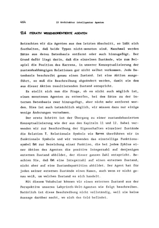 464 13 Architektur intelligenter Agenten
13.4 ITERATIV WISSENSORENTERTE AGENTEN
Betrachten wir die Agenten aus dem letzten Abschnitt, so läßt sich
festhalten, daß beide Typen nicht-monoton sind. Manchmal werden
Sätze aus deren Datenbasis entfernt oder auch hinzugefügt. Der
Grund dafür liegt darin, daß die einzelnen Zustände, wie zum Bei-
spiel die Position des Karrens, in unserer Konzeptualisierung der
zustandsabhängigen Relationen gar nicht selbst vorkommen. Jede Da-
tenbasis beschreibt genau einen Zustand. Ist eine Aktion ausge-
führt, so muß die Beschreibung abgeändert werden, damit sie dem
aus dieser Aktion resultierenden Zustand entspricht.
Es stellt sich nun die Frage, ob es nicht auch möglich ist,
einen monotonen Agenten zu entwerfen, bei dem Sätze zu der in-
ternen Datenbasis zwar hinzugefügt, aber nicht mehr entfernt wer-
den. Dies ist auch tatsächlich möglich, wir müssen dazu nur einige
wenige Änderungen vornehmen.
Der erste Schritt ist der Übergang zu einer zustandsbasierten
Konzeptualisierung wie der aus den Kapiteln 11 und 12. Dabei ver-
wenden wir zur Beschreibung der Eigenschaften einzelner Zustände
die Relation T. Relationale Symbole wie Karren überführen wir in
funktionale Symbole und wir verwenden das einstellige Funktions-
symbol Ext zur Bezeichung einer Funktion, die bei jedem Zyklus ei-
ner Aktion des Agenten die positive Integerzahl auf denj enigen
externen Zustand abbildet, der dieser ganzen Zahl entspricht. Be-
achten Sie, daß Ext eine Integerzahl auf einen externen Zustand,
nicht aber auf eine Zustandspartition abbildet. Der Agent hat für
jeden seiner externen Zustände einen Namen, auch wenn er nicht ge-
nau weiß, um welchen Zustand es sich handelt.
Mit diesem Vokabular können wir einen externen Zustand aus der
Perspektive unseres Labyrinth-Welt-Agenten wie folgt beschreiben.
Natürlich ist diese Beschreibung nicht vollständig, weil sie keine
Aussage darüber macht, wo sich das Gold befindet.
 