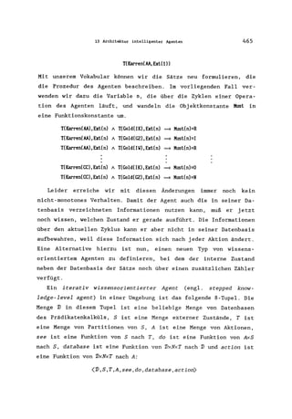 13 Architektur intelligenter Agenten 465
T(Karren(AA,Ext(l»
Mit unserem Vokabular können wir die Sätze neu formulieren, die
die Prozedur des Agenten beschreiben. Im vorliegenden Fall ver-
wenden wir dazu die Variable n, die über die Zyklen einer Opera-
tion des Agenten läuft, und wandeln die Obj ektkonstante Must in
eine Funktionskonstante um.
T(Karren(AA),Ext(n) A T(Gold(IK),Ext(n) ~ Must(n)=R
T(Karren(AA),Ext(n) A T(Gold(GZ),Ext(n) ~ Must(n)=I
T(Karren(AA),Ext(n) A T(Gold(IIoI),Ext(n) ~ Must(n)=R
T(Karren(CC),Ext(n) A T(Gold(IK),Ext(n) ~ Must(n)=O
T(Karren(CC),Ext(n) A T(Gold(GZ),Ext(n) ~ Must(n)=N
Leider erreiche wir mit diesen Änderungen immer noch kein
nicht-monotones Verhalten. Damit der Agent auch die in seiner Da-
tenbasis verzeichneten Informationen nutzen kann, muß er jetzt
noch wissen, welchen Zustand er gerade ausführt. Die Informationen
über den aktuellen Zyklus kann er aber nicht in seiner Datenbasis
aufbewahren, weil diese Information sich nach jeder Aktion ändert.
Eine Alternative hierzu ist nun, einen neuen Typ von wissens-
orientiertem Agenten zu definieren, bei dem der interne Zustand
neben der Datenbasis der Sätze noch über einen zusätzlichen Zähler
verfügt.
Ein iterativ wissensorientierter Agent (engl. stepped know-
ledge-level agent) in einer Umgebung ist das folgende 8-Tupel. Die
Menge 1J in diesem Tupel ist eine beliebige Menge von Datenbasen
des Prädikatenkalküls, S ist eine Menge externer Zustände, T ist
eine Menge von Partitionen von S, A ist eine Menge von Aktionen,
see ist eine Funktion von S nach T, do ist eine Funktion von AxS
nach S, database ist eine Funktion von 1JxNxT nach 1J und action ist
eine Funktion von 1JxNxT nach A:
<1J,S,T,A,see,do,database,action)
 