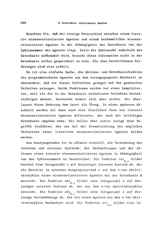466 13 Architektur intelligenter Agenten
Beachten Sie, daß der einzige Unterschied zwischen einem itera-
tiv wissensorientierten Agenten und einem herkömmlichen wissens-
orientierten Agenten in der Abhängigkeit der Datenbasis von der
Zyklusnummer des Agenten liegt. Falls die Zyklenzahl außerhalb der
Datenbasis aufbewahrt wird, braucht diese Information nicht in der
Datenbasis selbst gespeichert zu sein. Die oben beschriebenen For-
derungen sind also erfüllt.
Es ist eine einfache Sache, die Aktions- und Datenbasisfunktion
des programmierbaren Agenten aus dem vorangegangenen Abschnitt so
abzuändern, daß sie dieser Definition genügen und das gewünschte
Verhalten erzeugen. Beide Funktionen werden nur etwas komplizier-
ter, weil sie die in der Datenbasis enthaltenen Variablen berück-
sichtigen müssen. Ansonsten ändern sich aber nichts. Wir über-
lassen diese Änderung dem Leser als Übung. In einem späteren Ab-
schnitt werden wir dann noch eine flexiblere Form von iterativ
wissensorientierten Agenten definieren, der auch mit beliebigen
Datenbasen umgehen kann. Wir wollen aber zuerst einige neue Be-
griffe einführen, die uns bei der Formalisierung des möglichen
Verhaltens eines iterativen wissensorientierten Agenten helfen
werden.
Aus Analysegründen ist es oftmals sinnvoll, die Veränderung der
internen und externen Zustände, der Beobachtungen und der Ak-
tionen eines iterativ wissensorientierten Agenten in Abhängigkeit
von den Zyklusnummern zu beschreiben. Die Funktion int bildet
f>.,s
hierbei eine Integerzahl n auf denjenigen internen Zustand ab, der
als Resultat im externen Ausgangszustand s aus dem n-ten Aktivi-
tätszyklus eines wissensorientierten Agenten mit der Datenbasis 8
entsteht. Die Funktion ext bildet eine Integerzahl n auf den-
f>.,s
jenigen externen Zustand ab, der aus dem n-ten Aktivitätszyklus
entsteht. Die Funktion obs bildet eine Integerzahl n auf die-
f>.,s
jenige Zustandsmenge ab, die von einem Agenten bei dem n-ten Akti-
vitätszyklus beobachtet wird. Die Funktion act bildet eine In-
f>.,s
 