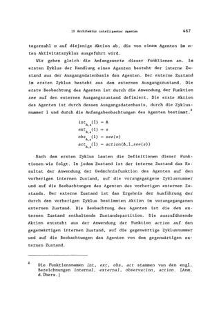 13 Architektur intelligenter Agenten 467
tegerzahl n auf diejenige Aktion ab, die von einem Agenten im n-
ten Aktivitätszyklus ausgeführt wird.
Wir geben gleich die Anfangswerte dieser Funktionen an. Im
ersten Zyklus der Handlung eines Agenten besteht der interne Zu-
stand aus der Ausgangsdatenbasis des Agenten. Der externe Zustand
im ersten Zyklus besteht aus dem externen Ausgangszustand. Die
erste Beobachtung des Agenten ist durch die Anwendung der Funktion
see auf den externen Ausgangszustand definiert. Die erste Aktion
des Agenten ist durch dessen Ausgangsdatenbasis, durch die Zyklus-
nummer 1 und durch die Anfangsbeobachtungen des Agenten bestimmt. 2
int (1)
l>,s
ext (1)
l>, S
obs (1)
l>, S
act (1)
l>,s
s
see(s)
action(6,1,see(s»
Nach dem ersten Zyklus lauten die Definitionen dieser Funk-
tionen wie folgt. In jedem Zustand ist der interne Zustand das Re-
sultat der Anwendung der Gedächnisfunktion des Agenten auf den
vorherigen internen Zustand, auf die vorangegangene Zyklusnummer
und auf die Beobachtungen des Agenten des vorherigen externen Zu-
stands. Der externe Zustand ist das Ergebnis der Ausführung der
durch den vorherigen Zyklus bestimmten Aktion im vorangegangenen
externen Zustand. Die Beobachtung des Agenten ist die den ex-
ternen Zustand enthaltende Zustandspartition. Die auszuführende
Aktion entsteht aus der Anwendung der Funktion action auf den
gegenwärtigen internen Zustand, auf die gegenwärtige Zyklusnummer
und auf die Beobachtungen des Agenten von dem gegenwärtigen ex-
ternen Zustand.
2
Die Funktionsnamen int,
Bezeichnungen internal,
d. Übers.]
ext, obs,
external,
act stammen von den engl.
observation, action. [Anm.
 