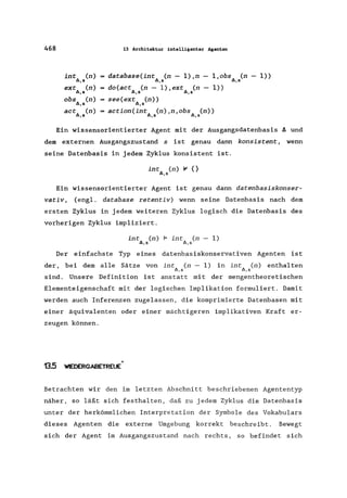 468 13 Architektur intelligenter Agenten
int (n)
.11.,5
database(int (n - l),n-.11.,5
l,obs (n - 1».11.,8
ext (n)
.11.,&
do(act (n - l),ext (n-
.11.,8 .11.,8
1»)
obs (n)
.11.,5
see(ext (n»
.11.,5
act (n)
.11.,5
action(int (n),n,obs (n».11.,5 .11.,8
Ein wissensorientierter Agent mit der Ausgangsdatenbasis ~ und
dem externen Ausgangszustand s ist genau dann konsistent, wenn
seine Datenbasis in jedem Zyklus konsistent ist.
int (n) Ir' {}
.11.,8
Ein wissensorientierter Agent ist genau dann datenbasiskonser-
vativ , (engl. database retentiv) wenn seine Datenbasis nach dem
ersten Zyklus in jedem weiteren Zyklus logisch die Datenbasis des
vorherigen Zyklus impliziert.
int Cn) ~ int Cn - 1)
.11.,5 "",5
Der einfachste Typ eines datenbasiskonservativen Agenten ist
der, bei dem alle Sätze von int Cn - 1)
"",5
in int Cn) enthalten
"",5
sind. Unsere Definition ist anstatt mit der mengentheoretischen
Elementeigenschaft mit der logischen Implikation formuliert. Damit
werden auch Inferenzen zugelassen, die komprimierte Datenbasen mit
einer äquivalenten oder einer mächtigeren implikativen Kraft er-
zeugen können.
13.5 WIEDERGABETREUE"
Betrachten wir den im letzten Abschnitt beschriebenen Agententyp
näher, so läßt sich festhalten, daß zu jedem Zyklus die Datenbasis
unter der herkömmlichen Interpretation der Symbole des Vokabulars
dieses Agenten die externe Umgebung korrekt beschreibt. Bewegt
sich der Agent im Ausgangszustand nach rechts, so befindet sich
 