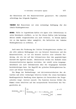 13 Architektur intelligenter Agenten 473
der Konsistenz mit der Konservativität garantiert. Wir erhalten
allerdings das folgende Ergebnis.
nECREM 13.1 Konsistenz ist eine notwendige Bedingung für die
lokale Wiedergabetreue.
BEWBS: Falls in irgendeinem Zyklus ein Agent eine Inkonsistenz in
seine Datenbasis einführt, so ist für diesen Zyklus jede beliebige
Aktion sowohl vorgeschrieben als auch verboten. In diesem Zyklus
ist es dem Agenten daher unmöglich, die Definition der lokalen
Wiedergabetreue zu erfüllen. 0
Auch wenn die Forderung der lokalen Wiedergabetreue stärker ist
als alle anderen Bedingungen wie zum Beispiel Konsistenz und die
Konservativität, so ist sie dennoch insofern eine schwache For-
derung, als sie nur auf den Informationen über den gegenwärtigen
Zustand des Agenten beruht. Idealerweise würden wir deshalb einen
wissensorientierten Agenten vorziehen, der sowohl seine Ausgangs-
datenbasis als auch Informationen über die vergangenen Zustände
berücksichtigen kann. Der Begriff der globalen Wiedergabetreue ba-
siert auf dieser Vorstellung.
Die Menge der Beobachtungs- und Aktionsverzeichnisse des ak-
tuellen und aller vorherigen Schritte bildet für einen bestimmten
Handlungsschritt Handlung eines Agenten ein Verzeichnis der Vorge-
schichte (engl. history record). Die Funktion histrec bildet die
Nummer eines Schrittes auf das entsprechende Verzeichnis der Vor-
geschichte ab.
histrec (n)
1;.,5
{
o
histrec (n - 1) v obsrec (n)
1;.,5 1;.,5
,n 0
v actrec (n)
1;.,5
, sonst
 