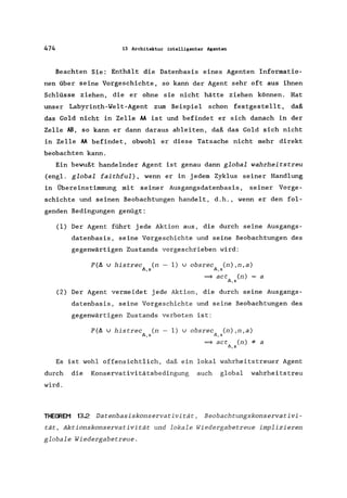 474 13 Architektur intelligenter Agenten
Beachten Sie: Enthält die Datenbasis eines Agenten Informatio-
nen über seine Vorgeschichte, so kann der Agent sehr oft aus ihnen
Schlüsse ziehen, die er ohne sie nicht hätte ziehen können. Hat
unser Labyrinth-WeIt-Agent zum Beispiel schon festgestellt, daß
das Gold nicht in Zelle AA ist und befindet er sich danach in der
Zelle AB, so kann er dann daraus ableiten, daß das Gold sich nicht
in Zelle AA befindet, obwohl er diese Tatsache nicht mehr direkt
beobachten kann.
Ein bewußt handelnder Agent ist genau dann global wahrheitstreu
(engl. global faithful) , wenn er in jedem Zyklus seiner Handlung
in Übereinstimmung mit seiner Ausgangsdatenbasis , seiner Vorge-
schichte und seinen Beobachtungen handelt, d.h., wenn er den fol-
genden Bedingungen genügt:
(1) Der Agent führt jede Aktion aus, die durch seine Ausgangs-
datenbasis, seine Vorgeschichte und seine Beobachtungen des
gegenwärtigen Zustands vorgeschrieben wird:
P(ä U histrec (n - 1) U obsrec (n),n,a)
f>,s lI.,s
~ act (n) = a
lI. , S
(2) Der Agent vermeidet jede Aktion, die durch seine Ausgangs-
datenbasis, seine Vorgeschichte und seine Beobachtungen des
gegenwärtigen Zustands verboten ist:
P(ä U histrec (n - 1) U obsrec (n),n,a)
Il.,s Il.,s
~ act (n):I: a
lI.,s
Es ist wohl offensichtlich, daß ein lokal wahrheitstreuer Agent
durch die Konservativitätsbedingung auch global wahrheits treu
wird.
THEOREM 132 Datenbasiskonservativität, Beobachtungskonservativi-
tät, Aktionskonservativität und lokale Wiedergabetreue implizieren
globale Wiedergabetreue.
 