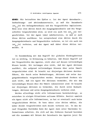 13 Architektur intelligenter Agenten 475
BEWEIS: Wir betrachten den Zyklus n. Ist der Agent datenbasis-,
beobachtungs- und aktionskonservativ, so muß die Datenbasis
int (n) die Anfangsdatenbasis und die Vorgeschichte implizieren.
4,5
Wenn also eine Aktion durch die Ausgangsdatenbasis und die Vorge-
schichte vorgeschrieben wird, so wird sie auch von int (n) vor-
4,5
geschrieben. Ist der Agent lokal wahrheitstreu , so muß er auch
diese Aktion ausführen. Ist entsprechend eine Aktion durch die
Ausgangsdatenbasis und Vorgeschichte verboten, so ist sie auch von
int (n) verboten, und der Agent muß daher diese Aktion ver-
4,5
meiden. 0
In Zusammenhang mit dem Begriff der globalen Wiedergabetreue
ist es wichtig, in Erinnerung zu behalten, daß dieser Begriff auf
der Vorgeschichte des Agenten, nicht aber auf dessen vollständigem
Wissen beruht. Wir verlangen also nicht, daß der Agent Aktionen
ausführt, die aufgrund vollständigen Wissens über seine Umwelt
vorgeschrieben sind. Er braucht nur diejenigen Aktionen durchzu-
führen, die durch seine Beobachtungen, Aktionen und seine Aus-
gangsdatenbasis vorgeschrieben werden. Entsprechend fordern wir
auch nicht, daß ein Agent die Aktionen vermeidet, die mit dem
vollständigen Wissen über die Umwelt inkonsistent sind. Er braucht
nur diejenigen Aktionen zu vermeiden, die durch seine Beobach-
tungen, Aktionen und seine Ausgangsdatenbasis verboten sind.
Werden allerdings nicht alle Informationen berücksichtigt, so
entstehen in einigen Situationen seltsame Effekte. Besitzt nämlich
ein Agent nicht alle Informationen, so hat er eventuell auch keine
vorgeschriebene Aktion. Er kann daher eine Aktion wählen, die
weder direkt vorgeschrieben noch direkt verboten ist. In den da-
rauf folgenden Zuständen kann der Agent dann unter Umständen In-
formationen erhalten, die sich auf den früheren Zustand beziehen
und die zusammen mit Sätzen der Datenbasis des Agenten jetzt für
 