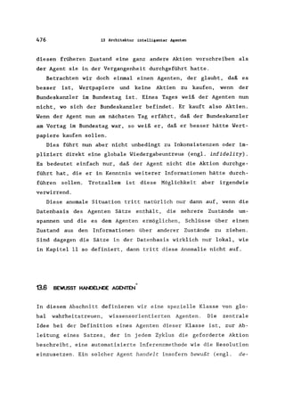 476 13 Architektur intelligenter Agenten
diesen früheren Zustand eine ganz andere Aktion vorschreiben als
der Agent sie in der Vergangenheit durchgeführt hatte.
Betrachten wir doch einmal einen Agenten, der glaubt, daß es
besser ist, Wertpapiere und keine Aktien zu kaufen, wenn der
Bundeskanzler im Bundestag ist. Eines Tages weiß der Agenten nun
nicht, wo sich der Bundeskanzler befindet. Er kauft also Aktien.
Wenn der Agent nun am nächsten Tag erfährt, daß der Bundeskanzler
am Vortag im Bundestag war, so weiß er, daß er besser hätte Wert-
papiere kaufen sollen.
Dies führt nun aber nicht unbedingt zu Inkonsistenzen oder im-
pliziert direkt eine globale Wiedergabeuntreue (eng1. infidelity).
Es bedeutet einfach nur, daß der Agent nicht die Aktion durchge-
führt hat, die er in Kenntnis weiterer Informationen hätte durch-
führen sollen. Trotzallem ist diese Möglichkeit aber irgendwie
verwirrend.
Diese anomale Situation tritt natürlich nur dann auf, wenn die
Datenbasis des Agenten Sätze enthält, die mehrere Zustände um-
spannen und die es dem Agenten ermöglichen, Schlüsse über einen
Zustand aus den Informationen über anderer Zustände zu ziehen.
Sind dagegen die Sätze in der Datenbasis wirklich nur lokal, wie
in Kapitel 11 so definiert, dann tritt diese Anomalie nicht auf.
13.6
«
BEWUSST HANDELNDE AGENTEN
In diesem Abschnitt definieren wir eine spezielle Klasse von glo-
bal wahrheitstreuen, wissensorientierten Agenten. Die zentrale
Idee bei der Definition eines Agenten dieser Klasse ist, zur Ab-
leitung eines Satzes, der in jedem Zyklus die geforderte Aktion
beschreibt, eine automatisierte Inferenzmethode wie die Resolution
einzusetzen. Ein solcher Agent handelt insofern bewußt (engl. de-
 
