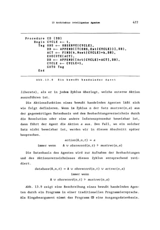 13 Architektur intelligenter Agenten
Procedure CD (DB)
Begin CYCLE ~ 1,
Tag OBS ~ OBSERVE(CYCLE),
End
DB ~ APPEND([T(OBS,Ezl(CYCLE»),DB),
ACT ~ FIND(k,Musl(CYCLE)=k,DB),
EXECUTE(ACT),
DB ~ APPEND([Acl(CYCLE)=ACT),DB),
CYCLE ~ CYCLE+1,
GOTO Tag
Abb.13.9 Ein bewußt handelnder Agent
477
liberate) , als er in jedem Zyklus überlegt, welche externe Aktion
auszuführen ist.
Die Aktionsfunktion eines bewußt handelnden Agenten läßt sich
wie folgt definieren. Wenn im Zyklus n der Satz mustrec(n,a) aus
der gegenwärtigen Datenbasis und dem Beobachtungsverzeichnis durch
die Resolution oder eine andere Inferenzprozedur beweisbar ist,
dann führt der Agent die Aktion a aus. Den Fall, wo ein solcher
Satz nicht beweisbar ist, werden wir in diesem Abschnitt später
besprechen.
action(A,n,t) = a
immer wenn A v obsrecord(n,t) r mustrec(n,a)
Die Datenbasis des Agenten wird zur Aufnahme der Beobachtungen
und des Aktionsverzeichnisses dieses Zyklus entsprechend revi-
diert.
database(A,n, t) A v obsrecord(n,t) vactrec(n,a)
immer wenn
A v obsrecord(n,t) r mustrec(n,a)
Abb. 13.9 zeigt eine Beschreibung eines bewußt handelnden Agen-
ten durch ein Programm in einer traditionellen Programmiersprache.
Als Eingabeargument nimmt das Programm CD eine Ausgangsdatenbasis.
 